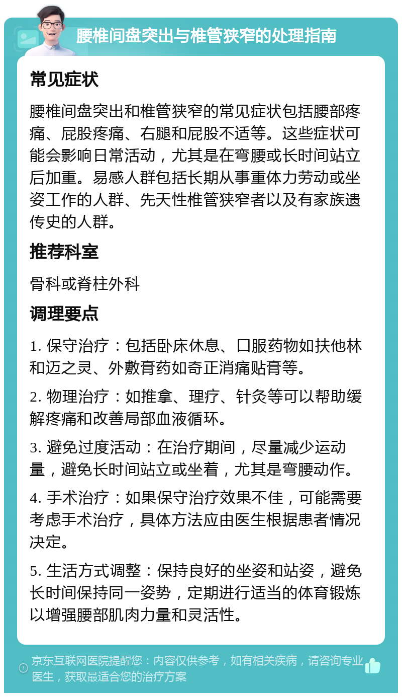 腰椎间盘突出与椎管狭窄的处理指南 常见症状 腰椎间盘突出和椎管狭窄的常见症状包括腰部疼痛、屁股疼痛、右腿和屁股不适等。这些症状可能会影响日常活动，尤其是在弯腰或长时间站立后加重。易感人群包括长期从事重体力劳动或坐姿工作的人群、先天性椎管狭窄者以及有家族遗传史的人群。 推荐科室 骨科或脊柱外科 调理要点 1. 保守治疗：包括卧床休息、口服药物如扶他林和迈之灵、外敷膏药如奇正消痛贴膏等。 2. 物理治疗：如推拿、理疗、针灸等可以帮助缓解疼痛和改善局部血液循环。 3. 避免过度活动：在治疗期间，尽量减少运动量，避免长时间站立或坐着，尤其是弯腰动作。 4. 手术治疗：如果保守治疗效果不佳，可能需要考虑手术治疗，具体方法应由医生根据患者情况决定。 5. 生活方式调整：保持良好的坐姿和站姿，避免长时间保持同一姿势，定期进行适当的体育锻炼以增强腰部肌肉力量和灵活性。