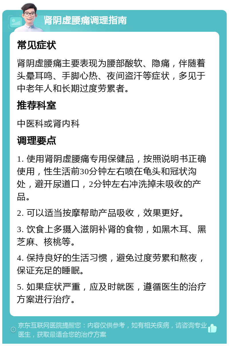 肾阴虚腰痛调理指南 常见症状 肾阴虚腰痛主要表现为腰部酸软、隐痛，伴随着头晕耳鸣、手脚心热、夜间盗汗等症状，多见于中老年人和长期过度劳累者。 推荐科室 中医科或肾内科 调理要点 1. 使用肾阴虚腰痛专用保健品，按照说明书正确使用，性生活前30分钟左右喷在龟头和冠状沟处，避开尿道口，2分钟左右冲洗掉未吸收的产品。 2. 可以适当按摩帮助产品吸收，效果更好。 3. 饮食上多摄入滋阴补肾的食物，如黑木耳、黑芝麻、核桃等。 4. 保持良好的生活习惯，避免过度劳累和熬夜，保证充足的睡眠。 5. 如果症状严重，应及时就医，遵循医生的治疗方案进行治疗。