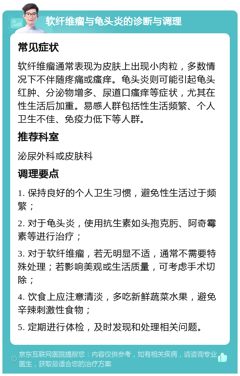 软纤维瘤与龟头炎的诊断与调理 常见症状 软纤维瘤通常表现为皮肤上出现小肉粒，多数情况下不伴随疼痛或瘙痒。龟头炎则可能引起龟头红肿、分泌物增多、尿道口瘙痒等症状，尤其在性生活后加重。易感人群包括性生活频繁、个人卫生不佳、免疫力低下等人群。 推荐科室 泌尿外科或皮肤科 调理要点 1. 保持良好的个人卫生习惯，避免性生活过于频繁； 2. 对于龟头炎，使用抗生素如头孢克肟、阿奇霉素等进行治疗； 3. 对于软纤维瘤，若无明显不适，通常不需要特殊处理；若影响美观或生活质量，可考虑手术切除； 4. 饮食上应注意清淡，多吃新鲜蔬菜水果，避免辛辣刺激性食物； 5. 定期进行体检，及时发现和处理相关问题。