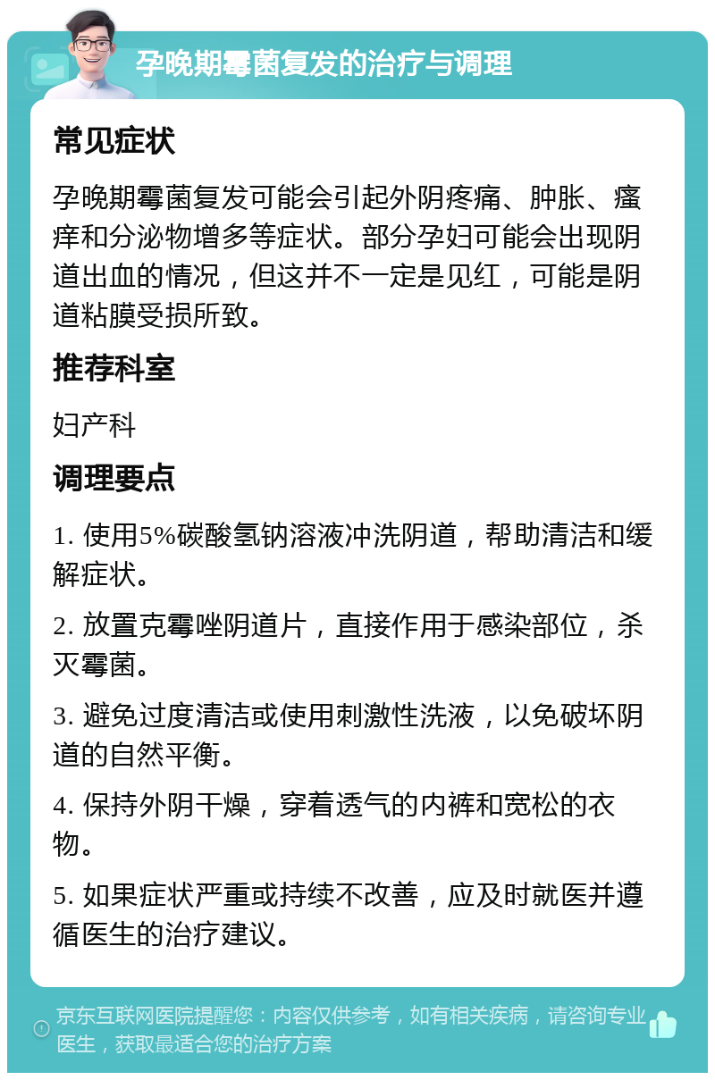 孕晚期霉菌复发的治疗与调理 常见症状 孕晚期霉菌复发可能会引起外阴疼痛、肿胀、瘙痒和分泌物增多等症状。部分孕妇可能会出现阴道出血的情况，但这并不一定是见红，可能是阴道粘膜受损所致。 推荐科室 妇产科 调理要点 1. 使用5%碳酸氢钠溶液冲洗阴道，帮助清洁和缓解症状。 2. 放置克霉唑阴道片，直接作用于感染部位，杀灭霉菌。 3. 避免过度清洁或使用刺激性洗液，以免破坏阴道的自然平衡。 4. 保持外阴干燥，穿着透气的内裤和宽松的衣物。 5. 如果症状严重或持续不改善，应及时就医并遵循医生的治疗建议。