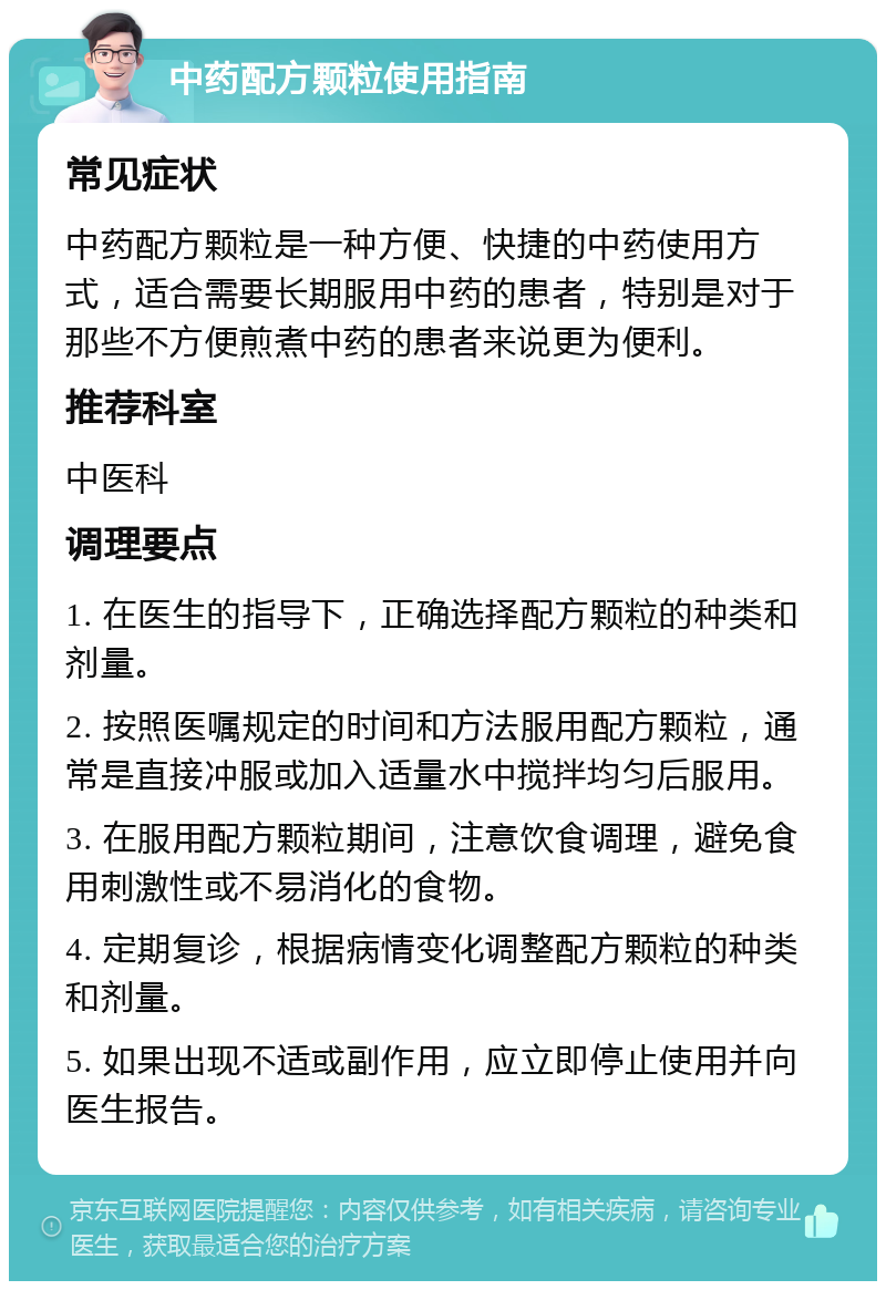 中药配方颗粒使用指南 常见症状 中药配方颗粒是一种方便、快捷的中药使用方式，适合需要长期服用中药的患者，特别是对于那些不方便煎煮中药的患者来说更为便利。 推荐科室 中医科 调理要点 1. 在医生的指导下，正确选择配方颗粒的种类和剂量。 2. 按照医嘱规定的时间和方法服用配方颗粒，通常是直接冲服或加入适量水中搅拌均匀后服用。 3. 在服用配方颗粒期间，注意饮食调理，避免食用刺激性或不易消化的食物。 4. 定期复诊，根据病情变化调整配方颗粒的种类和剂量。 5. 如果出现不适或副作用，应立即停止使用并向医生报告。