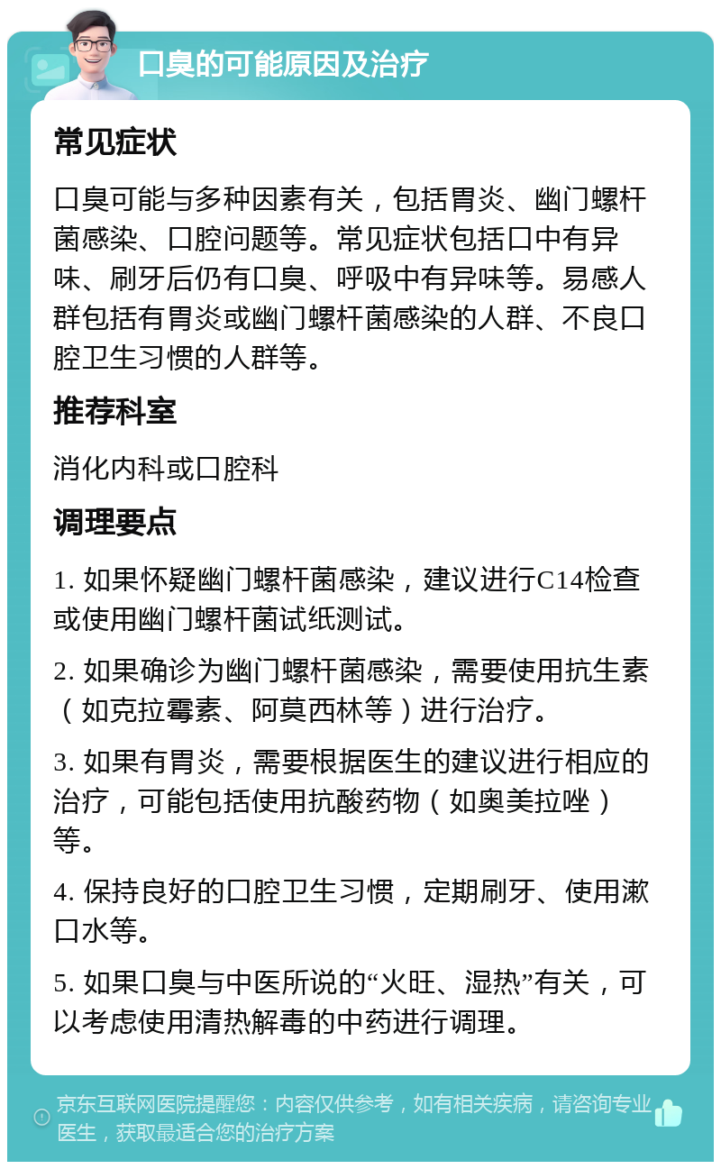 口臭的可能原因及治疗 常见症状 口臭可能与多种因素有关，包括胃炎、幽门螺杆菌感染、口腔问题等。常见症状包括口中有异味、刷牙后仍有口臭、呼吸中有异味等。易感人群包括有胃炎或幽门螺杆菌感染的人群、不良口腔卫生习惯的人群等。 推荐科室 消化内科或口腔科 调理要点 1. 如果怀疑幽门螺杆菌感染，建议进行C14检查或使用幽门螺杆菌试纸测试。 2. 如果确诊为幽门螺杆菌感染，需要使用抗生素（如克拉霉素、阿莫西林等）进行治疗。 3. 如果有胃炎，需要根据医生的建议进行相应的治疗，可能包括使用抗酸药物（如奥美拉唑）等。 4. 保持良好的口腔卫生习惯，定期刷牙、使用漱口水等。 5. 如果口臭与中医所说的“火旺、湿热”有关，可以考虑使用清热解毒的中药进行调理。