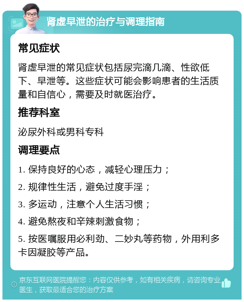 肾虚早泄的治疗与调理指南 常见症状 肾虚早泄的常见症状包括尿完滴几滴、性欲低下、早泄等。这些症状可能会影响患者的生活质量和自信心，需要及时就医治疗。 推荐科室 泌尿外科或男科专科 调理要点 1. 保持良好的心态，减轻心理压力； 2. 规律性生活，避免过度手淫； 3. 多运动，注意个人生活习惯； 4. 避免熬夜和辛辣刺激食物； 5. 按医嘱服用必利劲、二妙丸等药物，外用利多卡因凝胶等产品。