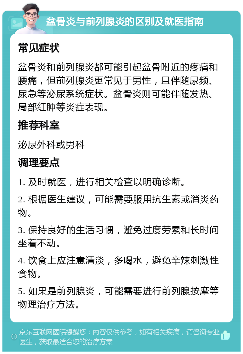 盆骨炎与前列腺炎的区别及就医指南 常见症状 盆骨炎和前列腺炎都可能引起盆骨附近的疼痛和腰痛，但前列腺炎更常见于男性，且伴随尿频、尿急等泌尿系统症状。盆骨炎则可能伴随发热、局部红肿等炎症表现。 推荐科室 泌尿外科或男科 调理要点 1. 及时就医，进行相关检查以明确诊断。 2. 根据医生建议，可能需要服用抗生素或消炎药物。 3. 保持良好的生活习惯，避免过度劳累和长时间坐着不动。 4. 饮食上应注意清淡，多喝水，避免辛辣刺激性食物。 5. 如果是前列腺炎，可能需要进行前列腺按摩等物理治疗方法。