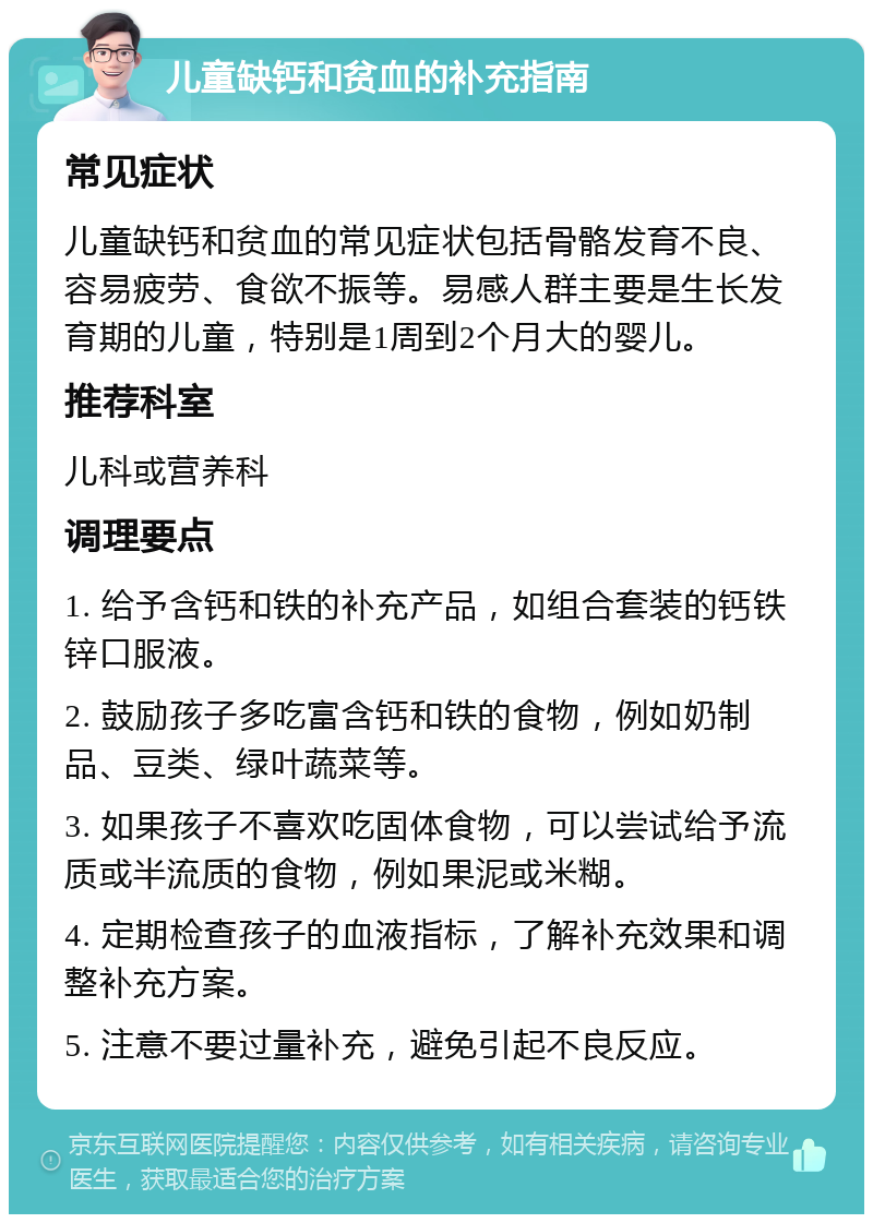 儿童缺钙和贫血的补充指南 常见症状 儿童缺钙和贫血的常见症状包括骨骼发育不良、容易疲劳、食欲不振等。易感人群主要是生长发育期的儿童，特别是1周到2个月大的婴儿。 推荐科室 儿科或营养科 调理要点 1. 给予含钙和铁的补充产品，如组合套装的钙铁锌口服液。 2. 鼓励孩子多吃富含钙和铁的食物，例如奶制品、豆类、绿叶蔬菜等。 3. 如果孩子不喜欢吃固体食物，可以尝试给予流质或半流质的食物，例如果泥或米糊。 4. 定期检查孩子的血液指标，了解补充效果和调整补充方案。 5. 注意不要过量补充，避免引起不良反应。