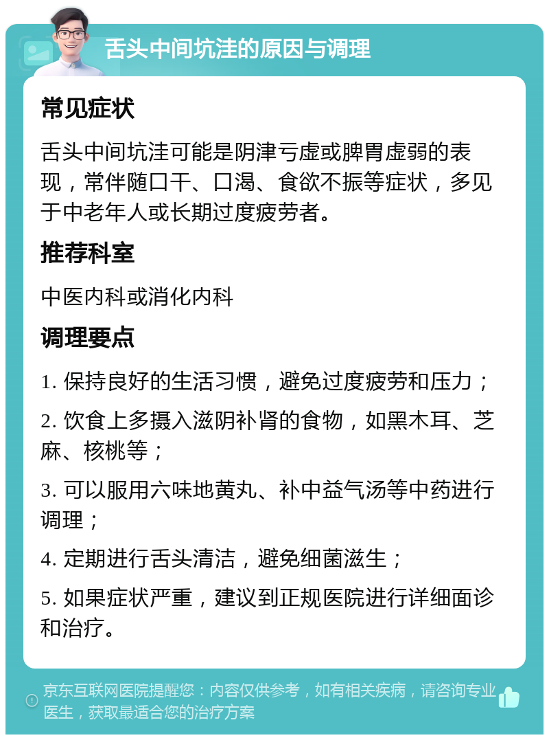 舌头中间坑洼的原因与调理 常见症状 舌头中间坑洼可能是阴津亏虚或脾胃虚弱的表现，常伴随口干、口渴、食欲不振等症状，多见于中老年人或长期过度疲劳者。 推荐科室 中医内科或消化内科 调理要点 1. 保持良好的生活习惯，避免过度疲劳和压力； 2. 饮食上多摄入滋阴补肾的食物，如黑木耳、芝麻、核桃等； 3. 可以服用六味地黄丸、补中益气汤等中药进行调理； 4. 定期进行舌头清洁，避免细菌滋生； 5. 如果症状严重，建议到正规医院进行详细面诊和治疗。