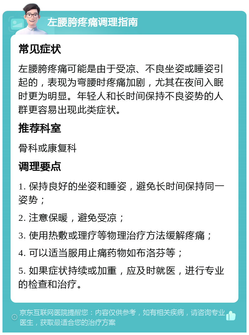 左腰胯疼痛调理指南 常见症状 左腰胯疼痛可能是由于受凉、不良坐姿或睡姿引起的，表现为弯腰时疼痛加剧，尤其在夜间入眠时更为明显。年轻人和长时间保持不良姿势的人群更容易出现此类症状。 推荐科室 骨科或康复科 调理要点 1. 保持良好的坐姿和睡姿，避免长时间保持同一姿势； 2. 注意保暖，避免受凉； 3. 使用热敷或理疗等物理治疗方法缓解疼痛； 4. 可以适当服用止痛药物如布洛芬等； 5. 如果症状持续或加重，应及时就医，进行专业的检查和治疗。