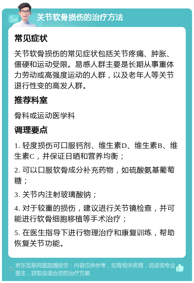 关节软骨损伤的治疗方法 常见症状 关节软骨损伤的常见症状包括关节疼痛、肿胀、僵硬和运动受限。易感人群主要是长期从事重体力劳动或高强度运动的人群，以及老年人等关节退行性变的高发人群。 推荐科室 骨科或运动医学科 调理要点 1. 轻度损伤可口服钙剂、维生素D、维生素B、维生素C，并保证日晒和营养均衡； 2. 可以口服软骨成分补充药物，如硫酸氨基葡萄糖； 3. 关节内注射玻璃酸钠； 4. 对于较重的损伤，建议进行关节镜检查，并可能进行软骨细胞移植等手术治疗； 5. 在医生指导下进行物理治疗和康复训练，帮助恢复关节功能。