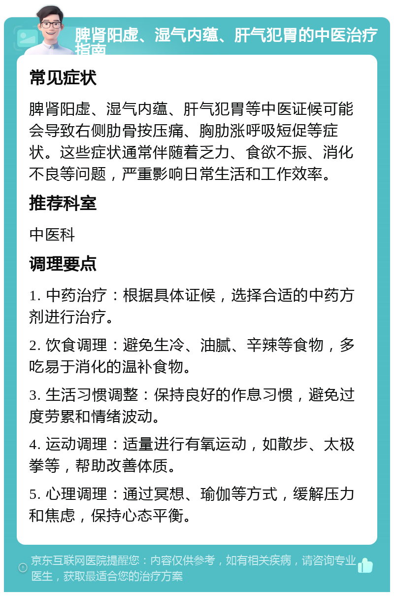 脾肾阳虚、湿气内蕴、肝气犯胃的中医治疗指南 常见症状 脾肾阳虚、湿气内蕴、肝气犯胃等中医证候可能会导致右侧肋骨按压痛、胸肋涨呼吸短促等症状。这些症状通常伴随着乏力、食欲不振、消化不良等问题，严重影响日常生活和工作效率。 推荐科室 中医科 调理要点 1. 中药治疗：根据具体证候，选择合适的中药方剂进行治疗。 2. 饮食调理：避免生冷、油腻、辛辣等食物，多吃易于消化的温补食物。 3. 生活习惯调整：保持良好的作息习惯，避免过度劳累和情绪波动。 4. 运动调理：适量进行有氧运动，如散步、太极拳等，帮助改善体质。 5. 心理调理：通过冥想、瑜伽等方式，缓解压力和焦虑，保持心态平衡。