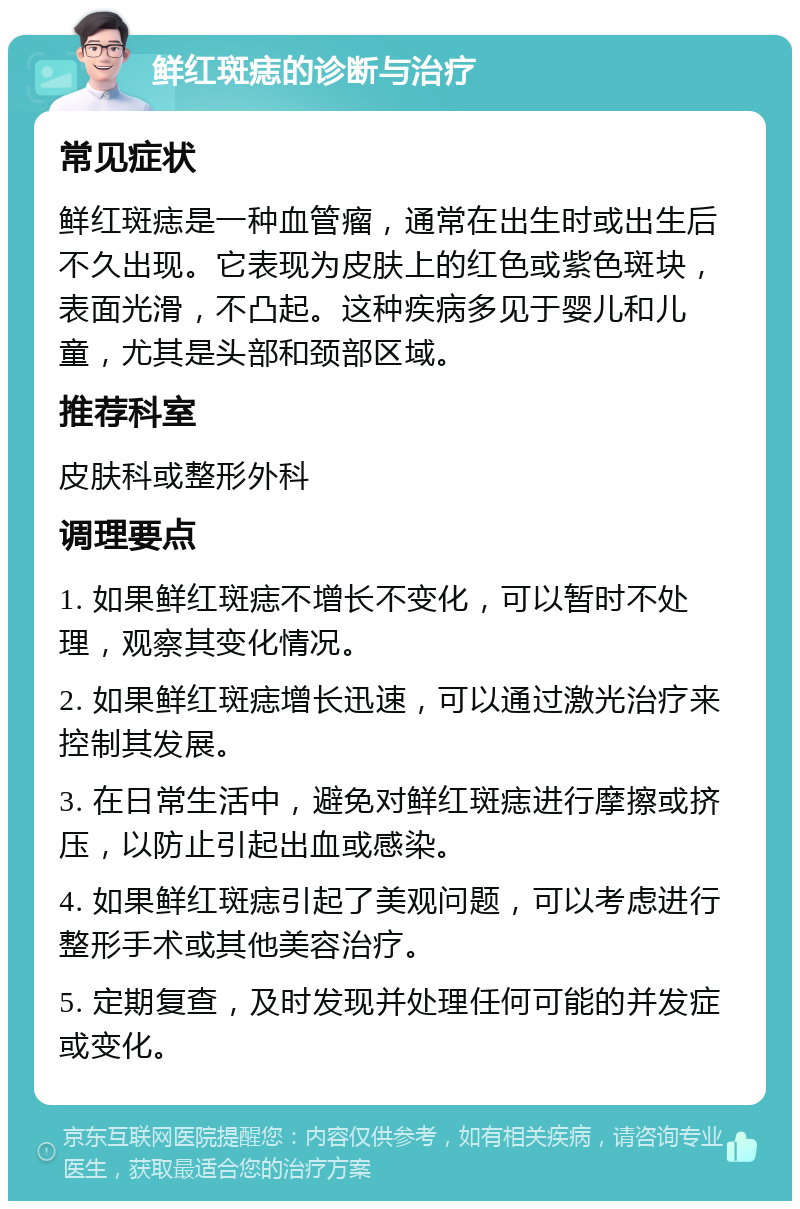 鲜红斑痣的诊断与治疗 常见症状 鲜红斑痣是一种血管瘤，通常在出生时或出生后不久出现。它表现为皮肤上的红色或紫色斑块，表面光滑，不凸起。这种疾病多见于婴儿和儿童，尤其是头部和颈部区域。 推荐科室 皮肤科或整形外科 调理要点 1. 如果鲜红斑痣不增长不变化，可以暂时不处理，观察其变化情况。 2. 如果鲜红斑痣增长迅速，可以通过激光治疗来控制其发展。 3. 在日常生活中，避免对鲜红斑痣进行摩擦或挤压，以防止引起出血或感染。 4. 如果鲜红斑痣引起了美观问题，可以考虑进行整形手术或其他美容治疗。 5. 定期复查，及时发现并处理任何可能的并发症或变化。