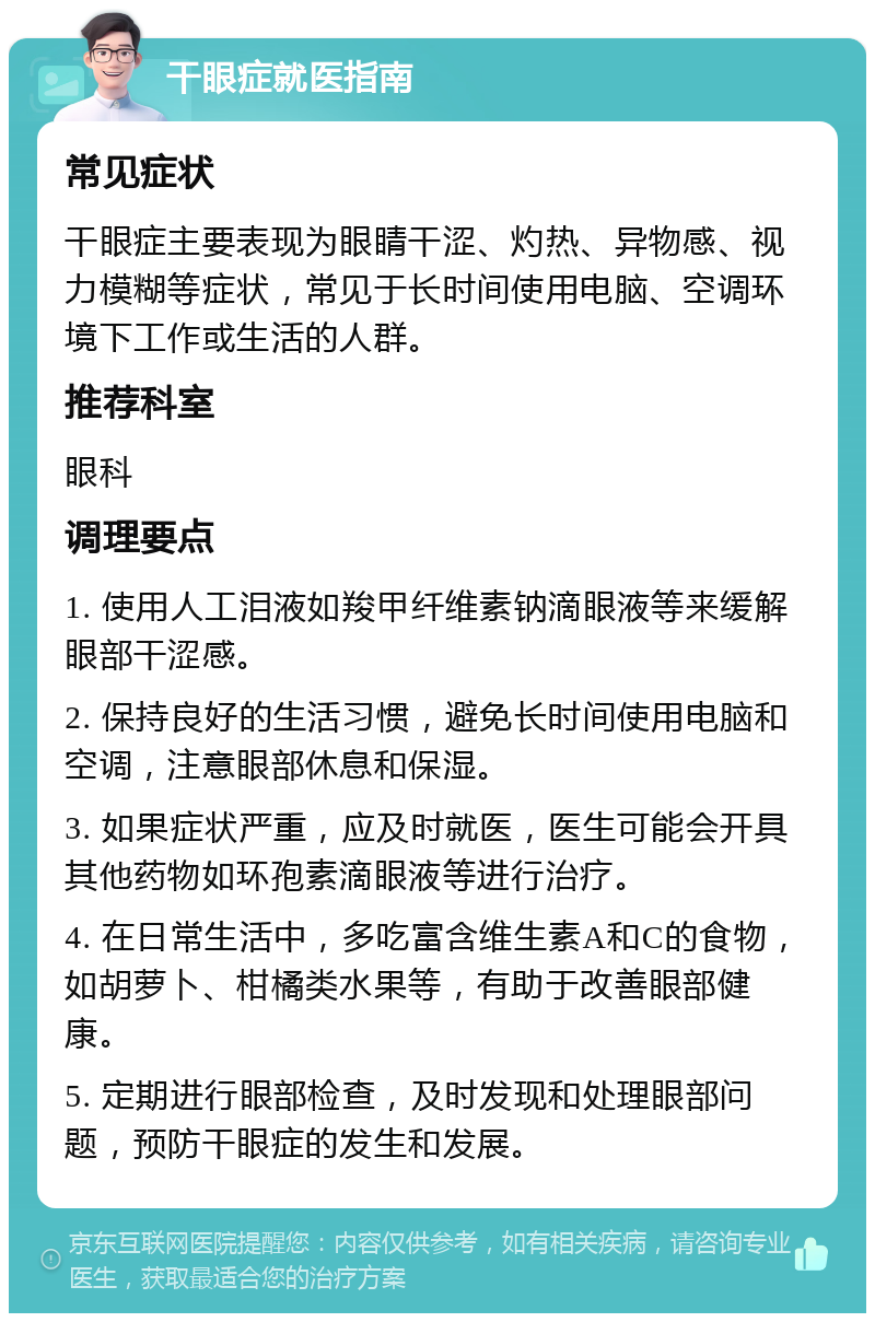 干眼症就医指南 常见症状 干眼症主要表现为眼睛干涩、灼热、异物感、视力模糊等症状，常见于长时间使用电脑、空调环境下工作或生活的人群。 推荐科室 眼科 调理要点 1. 使用人工泪液如羧甲纤维素钠滴眼液等来缓解眼部干涩感。 2. 保持良好的生活习惯，避免长时间使用电脑和空调，注意眼部休息和保湿。 3. 如果症状严重，应及时就医，医生可能会开具其他药物如环孢素滴眼液等进行治疗。 4. 在日常生活中，多吃富含维生素A和C的食物，如胡萝卜、柑橘类水果等，有助于改善眼部健康。 5. 定期进行眼部检查，及时发现和处理眼部问题，预防干眼症的发生和发展。