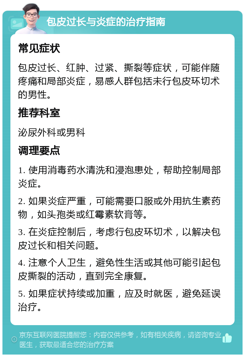 包皮过长与炎症的治疗指南 常见症状 包皮过长、红肿、过紧、撕裂等症状，可能伴随疼痛和局部炎症，易感人群包括未行包皮环切术的男性。 推荐科室 泌尿外科或男科 调理要点 1. 使用消毒药水清洗和浸泡患处，帮助控制局部炎症。 2. 如果炎症严重，可能需要口服或外用抗生素药物，如头孢类或红霉素软膏等。 3. 在炎症控制后，考虑行包皮环切术，以解决包皮过长和相关问题。 4. 注意个人卫生，避免性生活或其他可能引起包皮撕裂的活动，直到完全康复。 5. 如果症状持续或加重，应及时就医，避免延误治疗。