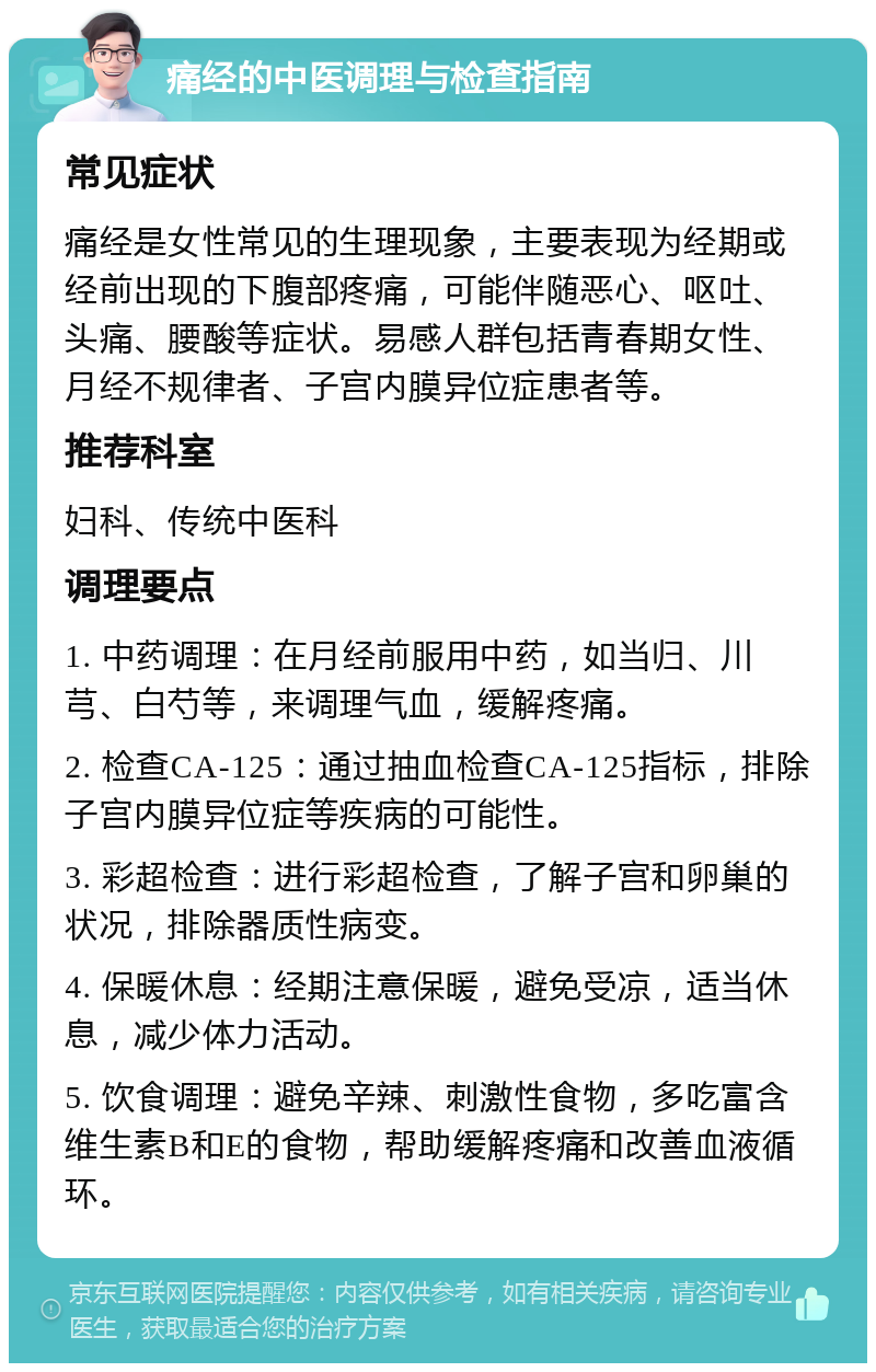 痛经的中医调理与检查指南 常见症状 痛经是女性常见的生理现象，主要表现为经期或经前出现的下腹部疼痛，可能伴随恶心、呕吐、头痛、腰酸等症状。易感人群包括青春期女性、月经不规律者、子宫内膜异位症患者等。 推荐科室 妇科、传统中医科 调理要点 1. 中药调理：在月经前服用中药，如当归、川芎、白芍等，来调理气血，缓解疼痛。 2. 检查CA-125：通过抽血检查CA-125指标，排除子宫内膜异位症等疾病的可能性。 3. 彩超检查：进行彩超检查，了解子宫和卵巢的状况，排除器质性病变。 4. 保暖休息：经期注意保暖，避免受凉，适当休息，减少体力活动。 5. 饮食调理：避免辛辣、刺激性食物，多吃富含维生素B和E的食物，帮助缓解疼痛和改善血液循环。