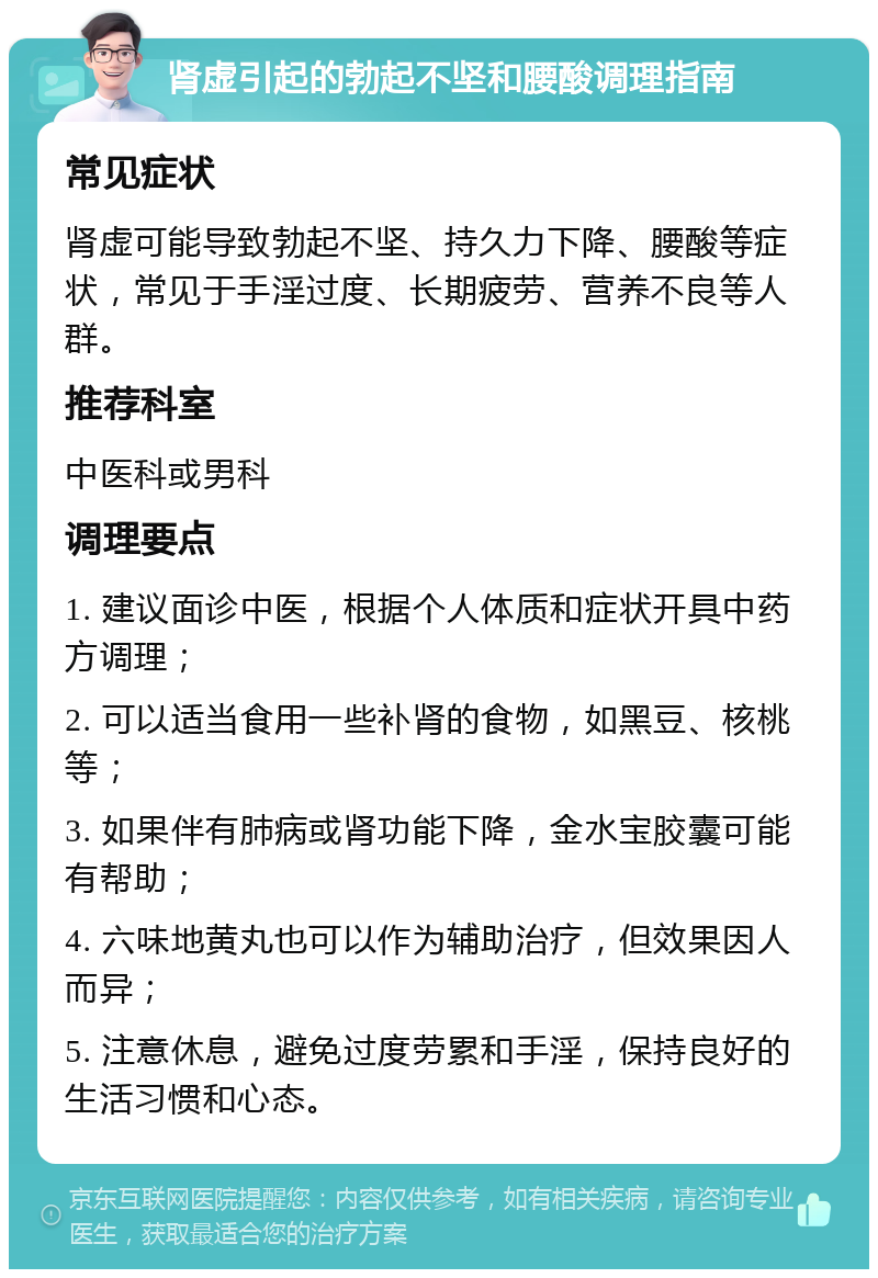 肾虚引起的勃起不坚和腰酸调理指南 常见症状 肾虚可能导致勃起不坚、持久力下降、腰酸等症状，常见于手淫过度、长期疲劳、营养不良等人群。 推荐科室 中医科或男科 调理要点 1. 建议面诊中医，根据个人体质和症状开具中药方调理； 2. 可以适当食用一些补肾的食物，如黑豆、核桃等； 3. 如果伴有肺病或肾功能下降，金水宝胶囊可能有帮助； 4. 六味地黄丸也可以作为辅助治疗，但效果因人而异； 5. 注意休息，避免过度劳累和手淫，保持良好的生活习惯和心态。