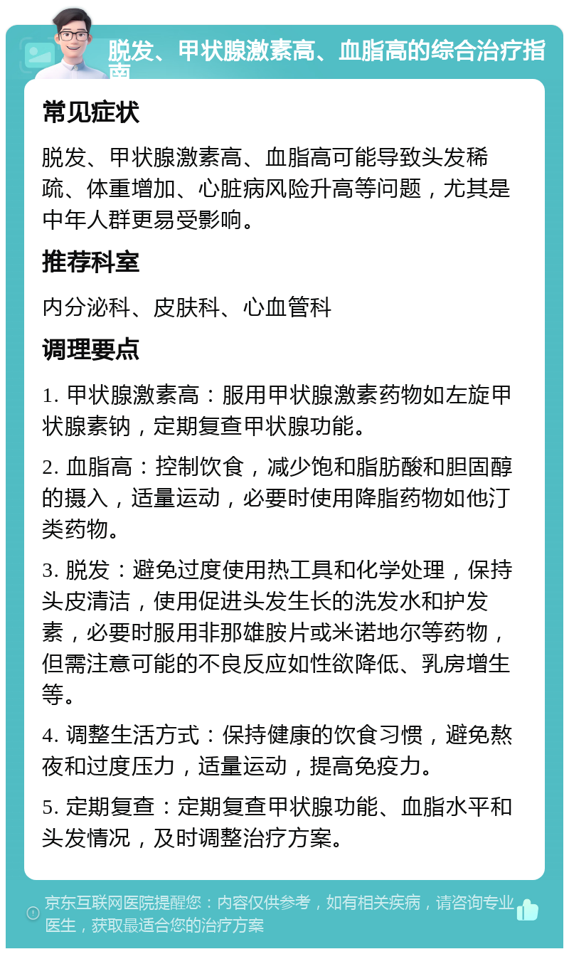 脱发、甲状腺激素高、血脂高的综合治疗指南 常见症状 脱发、甲状腺激素高、血脂高可能导致头发稀疏、体重增加、心脏病风险升高等问题，尤其是中年人群更易受影响。 推荐科室 内分泌科、皮肤科、心血管科 调理要点 1. 甲状腺激素高：服用甲状腺激素药物如左旋甲状腺素钠，定期复查甲状腺功能。 2. 血脂高：控制饮食，减少饱和脂肪酸和胆固醇的摄入，适量运动，必要时使用降脂药物如他汀类药物。 3. 脱发：避免过度使用热工具和化学处理，保持头皮清洁，使用促进头发生长的洗发水和护发素，必要时服用非那雄胺片或米诺地尔等药物，但需注意可能的不良反应如性欲降低、乳房增生等。 4. 调整生活方式：保持健康的饮食习惯，避免熬夜和过度压力，适量运动，提高免疫力。 5. 定期复查：定期复查甲状腺功能、血脂水平和头发情况，及时调整治疗方案。