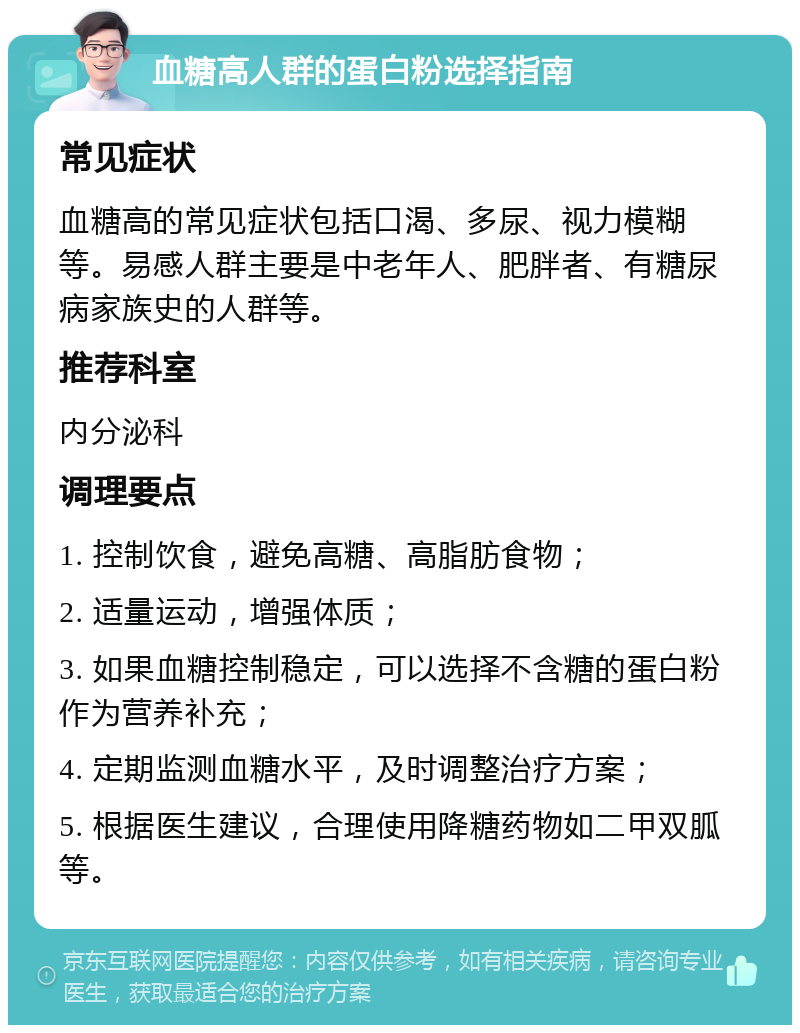 血糖高人群的蛋白粉选择指南 常见症状 血糖高的常见症状包括口渴、多尿、视力模糊等。易感人群主要是中老年人、肥胖者、有糖尿病家族史的人群等。 推荐科室 内分泌科 调理要点 1. 控制饮食，避免高糖、高脂肪食物； 2. 适量运动，增强体质； 3. 如果血糖控制稳定，可以选择不含糖的蛋白粉作为营养补充； 4. 定期监测血糖水平，及时调整治疗方案； 5. 根据医生建议，合理使用降糖药物如二甲双胍等。