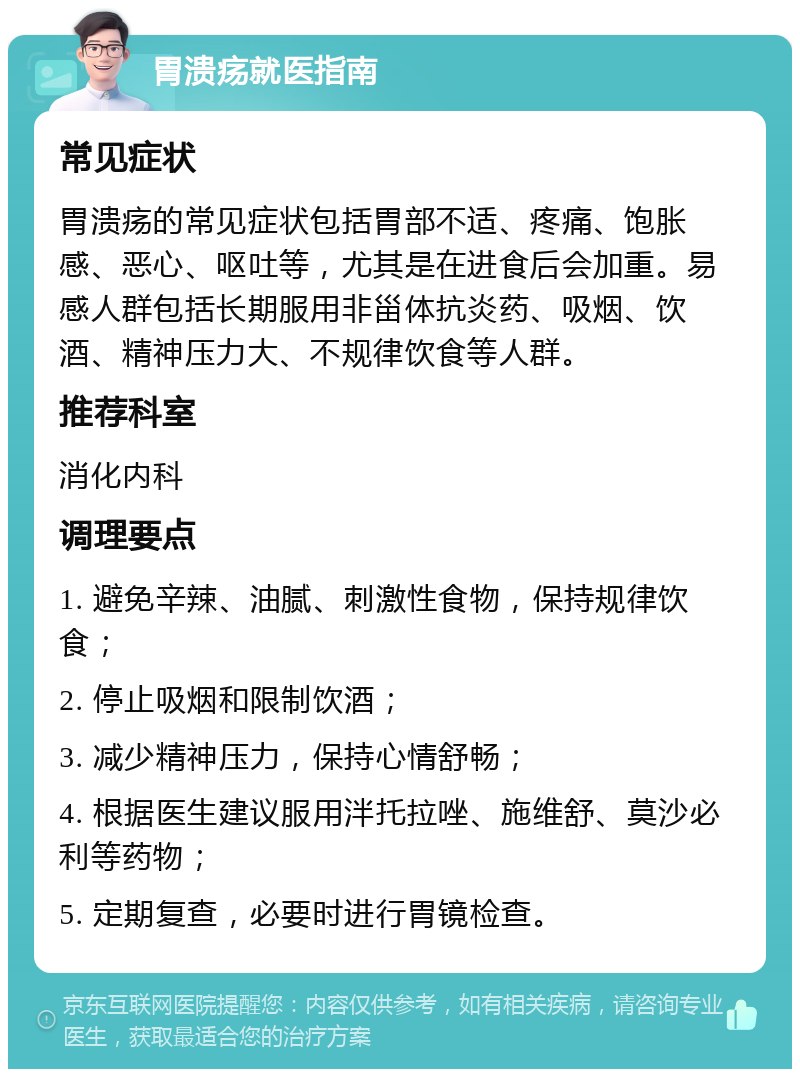 胃溃疡就医指南 常见症状 胃溃疡的常见症状包括胃部不适、疼痛、饱胀感、恶心、呕吐等，尤其是在进食后会加重。易感人群包括长期服用非甾体抗炎药、吸烟、饮酒、精神压力大、不规律饮食等人群。 推荐科室 消化内科 调理要点 1. 避免辛辣、油腻、刺激性食物，保持规律饮食； 2. 停止吸烟和限制饮酒； 3. 减少精神压力，保持心情舒畅； 4. 根据医生建议服用泮托拉唑、施维舒、莫沙必利等药物； 5. 定期复查，必要时进行胃镜检查。