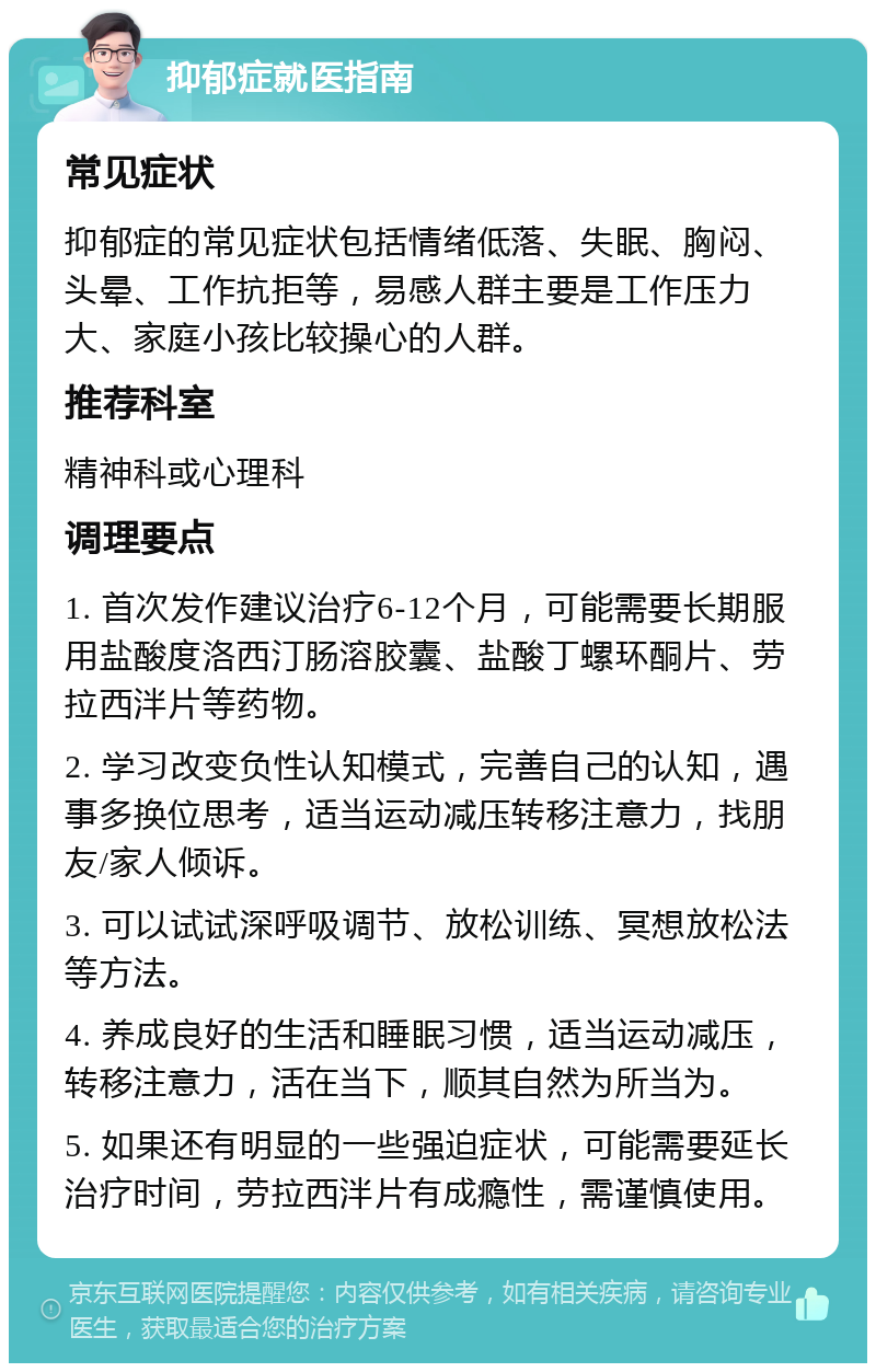 抑郁症就医指南 常见症状 抑郁症的常见症状包括情绪低落、失眠、胸闷、头晕、工作抗拒等，易感人群主要是工作压力大、家庭小孩比较操心的人群。 推荐科室 精神科或心理科 调理要点 1. 首次发作建议治疗6-12个月，可能需要长期服用盐酸度洛西汀肠溶胶囊、盐酸丁螺环酮片、劳拉西泮片等药物。 2. 学习改变负性认知模式，完善自己的认知，遇事多换位思考，适当运动减压转移注意力，找朋友/家人倾诉。 3. 可以试试深呼吸调节、放松训练、冥想放松法等方法。 4. 养成良好的生活和睡眠习惯，适当运动减压，转移注意力，活在当下，顺其自然为所当为。 5. 如果还有明显的一些强迫症状，可能需要延长治疗时间，劳拉西泮片有成瘾性，需谨慎使用。