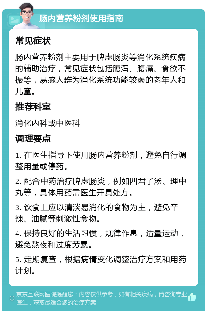 肠内营养粉剂使用指南 常见症状 肠内营养粉剂主要用于脾虚肠炎等消化系统疾病的辅助治疗，常见症状包括腹泻、腹痛、食欲不振等，易感人群为消化系统功能较弱的老年人和儿童。 推荐科室 消化内科或中医科 调理要点 1. 在医生指导下使用肠内营养粉剂，避免自行调整用量或停药。 2. 配合中药治疗脾虚肠炎，例如四君子汤、理中丸等，具体用药需医生开具处方。 3. 饮食上应以清淡易消化的食物为主，避免辛辣、油腻等刺激性食物。 4. 保持良好的生活习惯，规律作息，适量运动，避免熬夜和过度劳累。 5. 定期复查，根据病情变化调整治疗方案和用药计划。