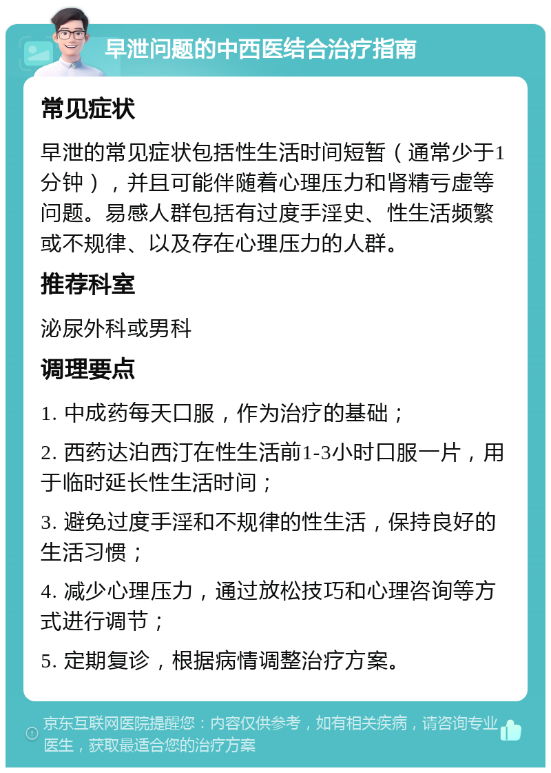 早泄问题的中西医结合治疗指南 常见症状 早泄的常见症状包括性生活时间短暂（通常少于1分钟），并且可能伴随着心理压力和肾精亏虚等问题。易感人群包括有过度手淫史、性生活频繁或不规律、以及存在心理压力的人群。 推荐科室 泌尿外科或男科 调理要点 1. 中成药每天口服，作为治疗的基础； 2. 西药达泊西汀在性生活前1-3小时口服一片，用于临时延长性生活时间； 3. 避免过度手淫和不规律的性生活，保持良好的生活习惯； 4. 减少心理压力，通过放松技巧和心理咨询等方式进行调节； 5. 定期复诊，根据病情调整治疗方案。