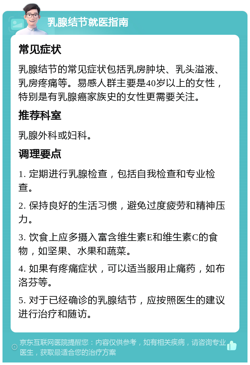 乳腺结节就医指南 常见症状 乳腺结节的常见症状包括乳房肿块、乳头溢液、乳房疼痛等。易感人群主要是40岁以上的女性，特别是有乳腺癌家族史的女性更需要关注。 推荐科室 乳腺外科或妇科。 调理要点 1. 定期进行乳腺检查，包括自我检查和专业检查。 2. 保持良好的生活习惯，避免过度疲劳和精神压力。 3. 饮食上应多摄入富含维生素E和维生素C的食物，如坚果、水果和蔬菜。 4. 如果有疼痛症状，可以适当服用止痛药，如布洛芬等。 5. 对于已经确诊的乳腺结节，应按照医生的建议进行治疗和随访。