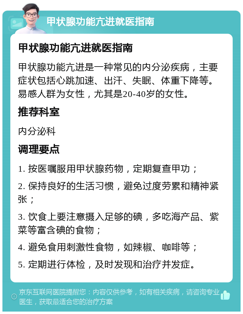 甲状腺功能亢进就医指南 甲状腺功能亢进就医指南 甲状腺功能亢进是一种常见的内分泌疾病，主要症状包括心跳加速、出汗、失眠、体重下降等。易感人群为女性，尤其是20-40岁的女性。 推荐科室 内分泌科 调理要点 1. 按医嘱服用甲状腺药物，定期复查甲功； 2. 保持良好的生活习惯，避免过度劳累和精神紧张； 3. 饮食上要注意摄入足够的碘，多吃海产品、紫菜等富含碘的食物； 4. 避免食用刺激性食物，如辣椒、咖啡等； 5. 定期进行体检，及时发现和治疗并发症。