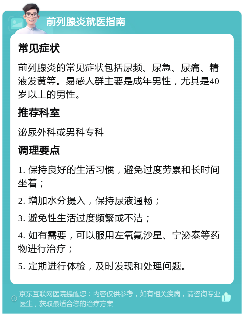 前列腺炎就医指南 常见症状 前列腺炎的常见症状包括尿频、尿急、尿痛、精液发黄等。易感人群主要是成年男性，尤其是40岁以上的男性。 推荐科室 泌尿外科或男科专科 调理要点 1. 保持良好的生活习惯，避免过度劳累和长时间坐着； 2. 增加水分摄入，保持尿液通畅； 3. 避免性生活过度频繁或不洁； 4. 如有需要，可以服用左氧氟沙星、宁泌泰等药物进行治疗； 5. 定期进行体检，及时发现和处理问题。