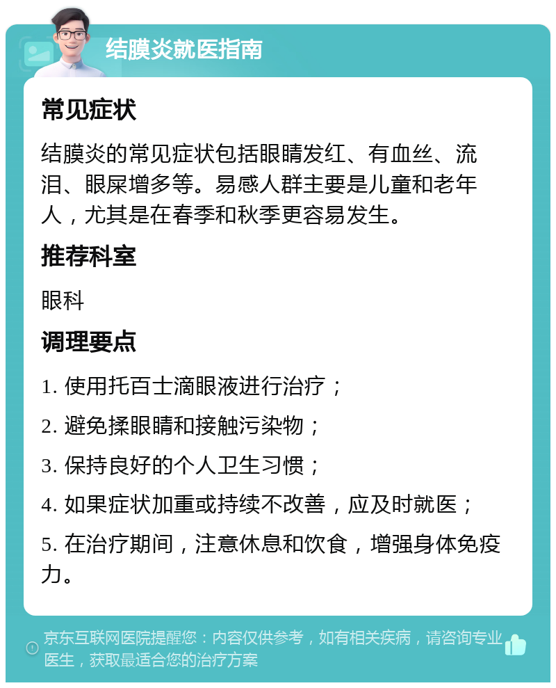 结膜炎就医指南 常见症状 结膜炎的常见症状包括眼睛发红、有血丝、流泪、眼屎增多等。易感人群主要是儿童和老年人，尤其是在春季和秋季更容易发生。 推荐科室 眼科 调理要点 1. 使用托百士滴眼液进行治疗； 2. 避免揉眼睛和接触污染物； 3. 保持良好的个人卫生习惯； 4. 如果症状加重或持续不改善，应及时就医； 5. 在治疗期间，注意休息和饮食，增强身体免疫力。