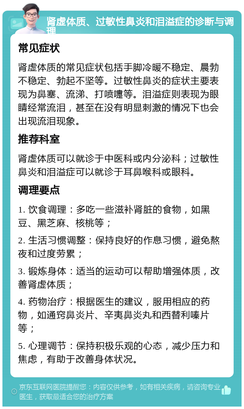 肾虚体质、过敏性鼻炎和泪溢症的诊断与调理 常见症状 肾虚体质的常见症状包括手脚冷暖不稳定、晨勃不稳定、勃起不坚等。过敏性鼻炎的症状主要表现为鼻塞、流涕、打喷嚏等。泪溢症则表现为眼睛经常流泪，甚至在没有明显刺激的情况下也会出现流泪现象。 推荐科室 肾虚体质可以就诊于中医科或内分泌科；过敏性鼻炎和泪溢症可以就诊于耳鼻喉科或眼科。 调理要点 1. 饮食调理：多吃一些滋补肾脏的食物，如黑豆、黑芝麻、核桃等； 2. 生活习惯调整：保持良好的作息习惯，避免熬夜和过度劳累； 3. 锻炼身体：适当的运动可以帮助增强体质，改善肾虚体质； 4. 药物治疗：根据医生的建议，服用相应的药物，如通窍鼻炎片、辛夷鼻炎丸和西替利嗪片等； 5. 心理调节：保持积极乐观的心态，减少压力和焦虑，有助于改善身体状况。