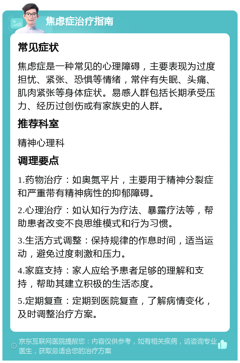 焦虑症治疗指南 常见症状 焦虑症是一种常见的心理障碍，主要表现为过度担忧、紧张、恐惧等情绪，常伴有失眠、头痛、肌肉紧张等身体症状。易感人群包括长期承受压力、经历过创伤或有家族史的人群。 推荐科室 精神心理科 调理要点 1.药物治疗：如奥氮平片，主要用于精神分裂症和严重带有精神病性的抑郁障碍。 2.心理治疗：如认知行为疗法、暴露疗法等，帮助患者改变不良思维模式和行为习惯。 3.生活方式调整：保持规律的作息时间，适当运动，避免过度刺激和压力。 4.家庭支持：家人应给予患者足够的理解和支持，帮助其建立积极的生活态度。 5.定期复查：定期到医院复查，了解病情变化，及时调整治疗方案。