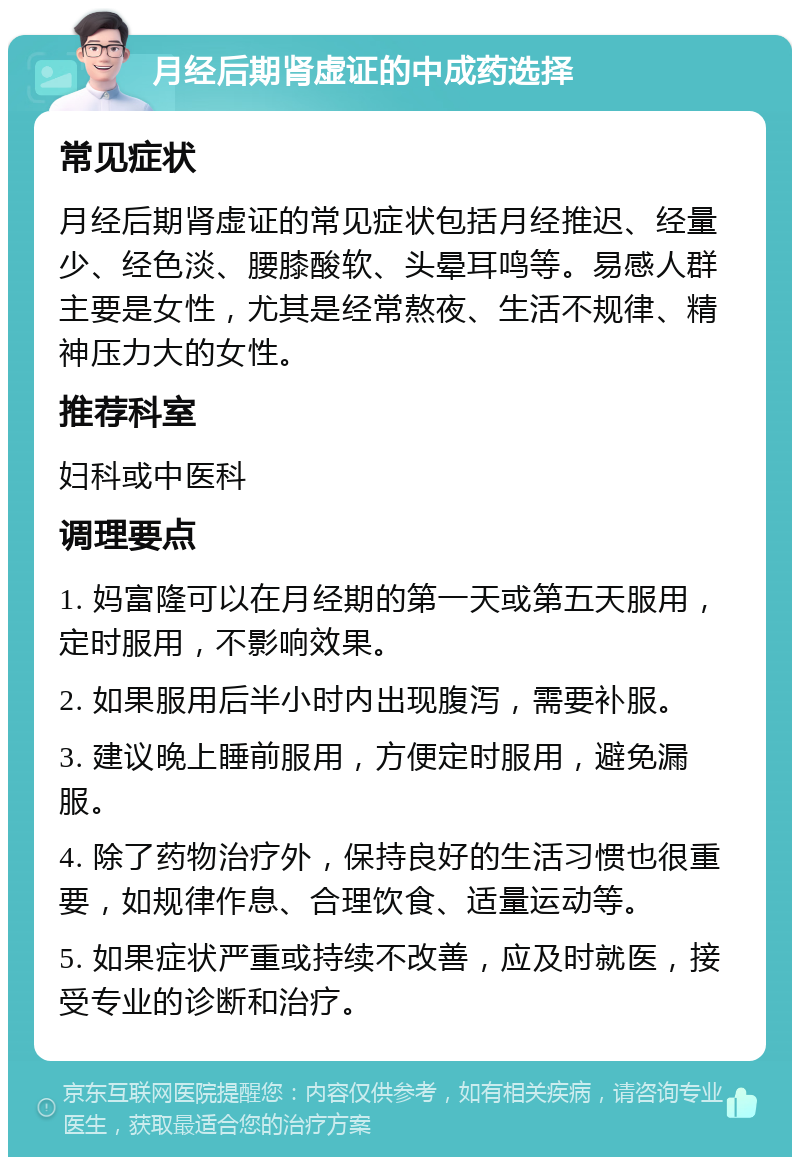 月经后期肾虚证的中成药选择 常见症状 月经后期肾虚证的常见症状包括月经推迟、经量少、经色淡、腰膝酸软、头晕耳鸣等。易感人群主要是女性，尤其是经常熬夜、生活不规律、精神压力大的女性。 推荐科室 妇科或中医科 调理要点 1. 妈富隆可以在月经期的第一天或第五天服用，定时服用，不影响效果。 2. 如果服用后半小时内出现腹泻，需要补服。 3. 建议晚上睡前服用，方便定时服用，避免漏服。 4. 除了药物治疗外，保持良好的生活习惯也很重要，如规律作息、合理饮食、适量运动等。 5. 如果症状严重或持续不改善，应及时就医，接受专业的诊断和治疗。