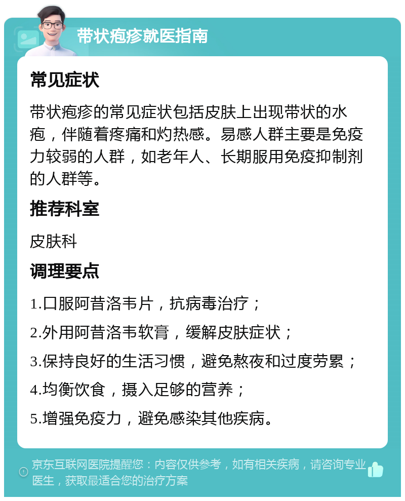 带状疱疹就医指南 常见症状 带状疱疹的常见症状包括皮肤上出现带状的水疱，伴随着疼痛和灼热感。易感人群主要是免疫力较弱的人群，如老年人、长期服用免疫抑制剂的人群等。 推荐科室 皮肤科 调理要点 1.口服阿昔洛韦片，抗病毒治疗； 2.外用阿昔洛韦软膏，缓解皮肤症状； 3.保持良好的生活习惯，避免熬夜和过度劳累； 4.均衡饮食，摄入足够的营养； 5.增强免疫力，避免感染其他疾病。