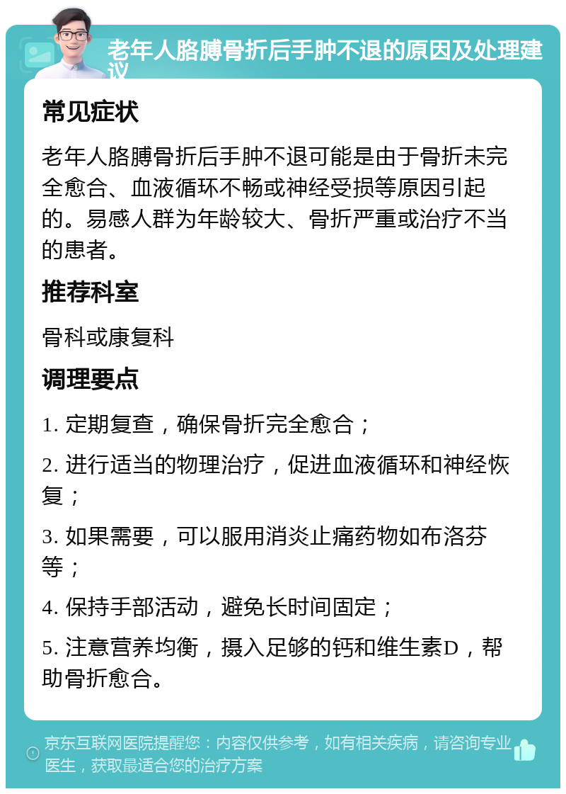 老年人胳膊骨折后手肿不退的原因及处理建议 常见症状 老年人胳膊骨折后手肿不退可能是由于骨折未完全愈合、血液循环不畅或神经受损等原因引起的。易感人群为年龄较大、骨折严重或治疗不当的患者。 推荐科室 骨科或康复科 调理要点 1. 定期复查，确保骨折完全愈合； 2. 进行适当的物理治疗，促进血液循环和神经恢复； 3. 如果需要，可以服用消炎止痛药物如布洛芬等； 4. 保持手部活动，避免长时间固定； 5. 注意营养均衡，摄入足够的钙和维生素D，帮助骨折愈合。