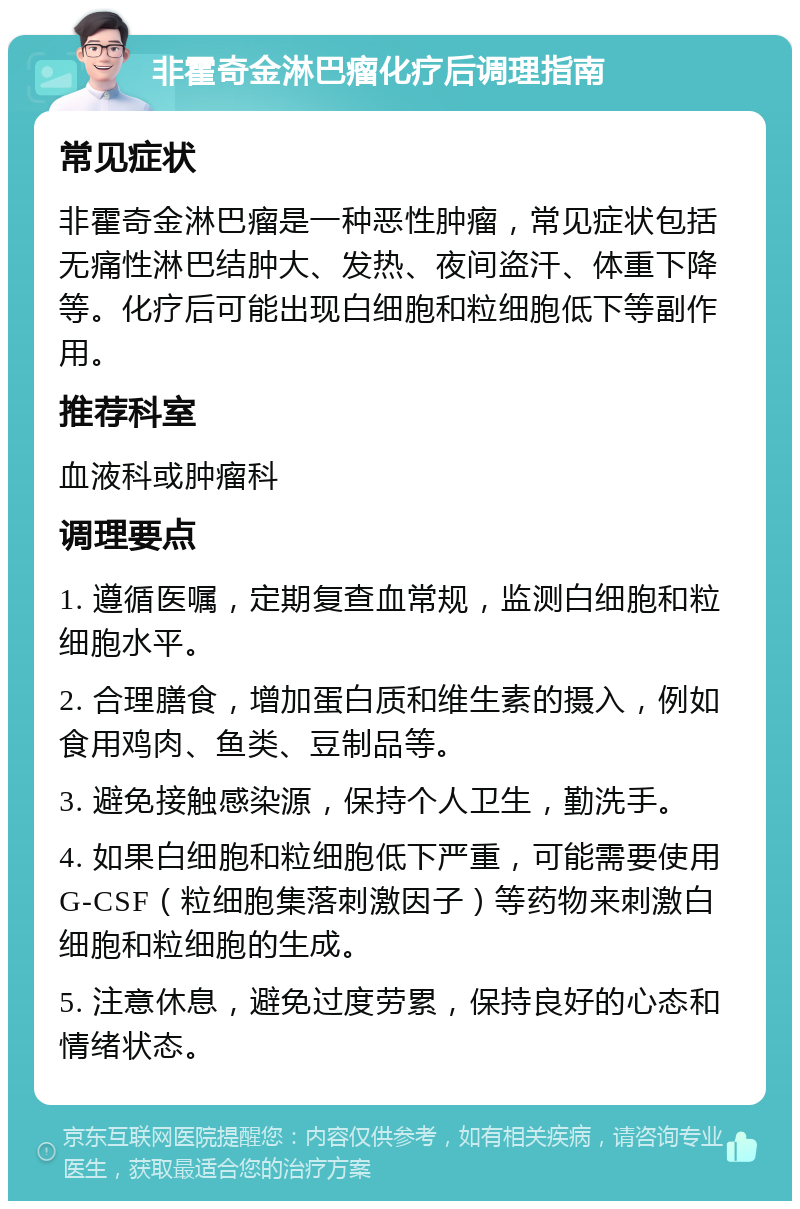 非霍奇金淋巴瘤化疗后调理指南 常见症状 非霍奇金淋巴瘤是一种恶性肿瘤，常见症状包括无痛性淋巴结肿大、发热、夜间盗汗、体重下降等。化疗后可能出现白细胞和粒细胞低下等副作用。 推荐科室 血液科或肿瘤科 调理要点 1. 遵循医嘱，定期复查血常规，监测白细胞和粒细胞水平。 2. 合理膳食，增加蛋白质和维生素的摄入，例如食用鸡肉、鱼类、豆制品等。 3. 避免接触感染源，保持个人卫生，勤洗手。 4. 如果白细胞和粒细胞低下严重，可能需要使用G-CSF（粒细胞集落刺激因子）等药物来刺激白细胞和粒细胞的生成。 5. 注意休息，避免过度劳累，保持良好的心态和情绪状态。