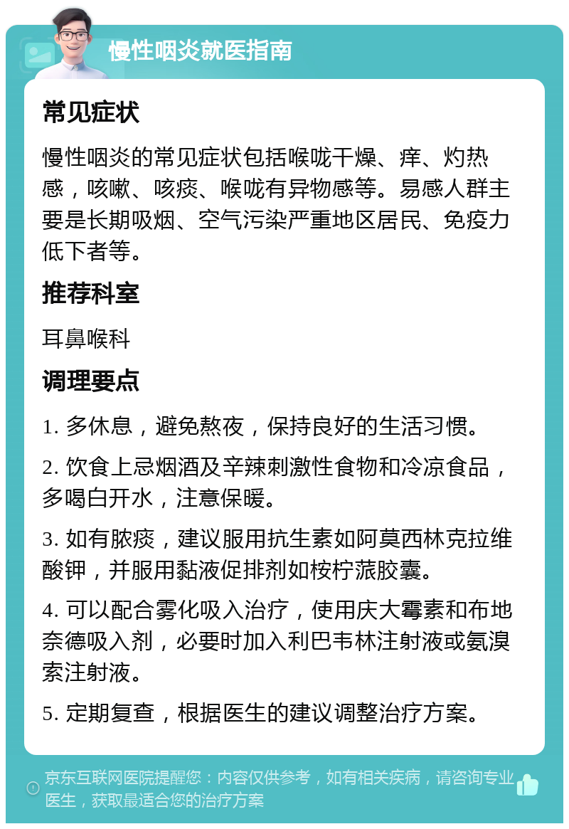 慢性咽炎就医指南 常见症状 慢性咽炎的常见症状包括喉咙干燥、痒、灼热感，咳嗽、咳痰、喉咙有异物感等。易感人群主要是长期吸烟、空气污染严重地区居民、免疫力低下者等。 推荐科室 耳鼻喉科 调理要点 1. 多休息，避免熬夜，保持良好的生活习惯。 2. 饮食上忌烟酒及辛辣刺激性食物和冷凉食品，多喝白开水，注意保暖。 3. 如有脓痰，建议服用抗生素如阿莫西林克拉维酸钾，并服用黏液促排剂如桉柠蒎胶囊。 4. 可以配合雾化吸入治疗，使用庆大霉素和布地奈德吸入剂，必要时加入利巴韦林注射液或氨溴索注射液。 5. 定期复查，根据医生的建议调整治疗方案。