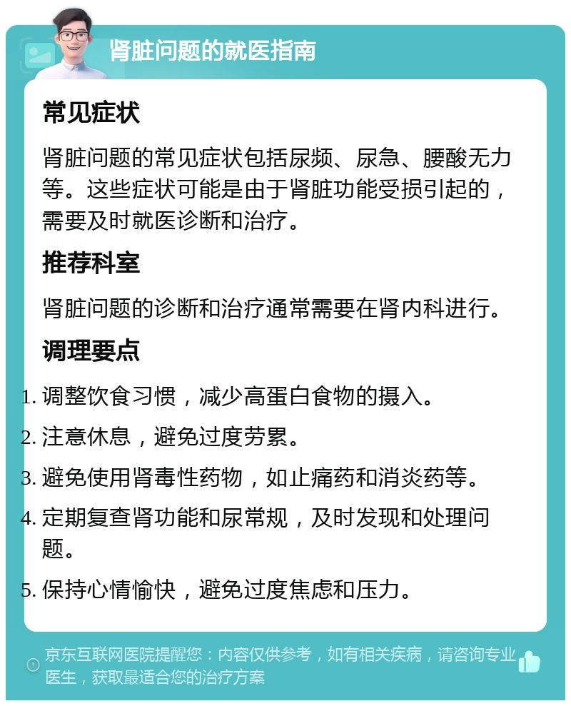 肾脏问题的就医指南 常见症状 肾脏问题的常见症状包括尿频、尿急、腰酸无力等。这些症状可能是由于肾脏功能受损引起的，需要及时就医诊断和治疗。 推荐科室 肾脏问题的诊断和治疗通常需要在肾内科进行。 调理要点 调整饮食习惯，减少高蛋白食物的摄入。 注意休息，避免过度劳累。 避免使用肾毒性药物，如止痛药和消炎药等。 定期复查肾功能和尿常规，及时发现和处理问题。 保持心情愉快，避免过度焦虑和压力。