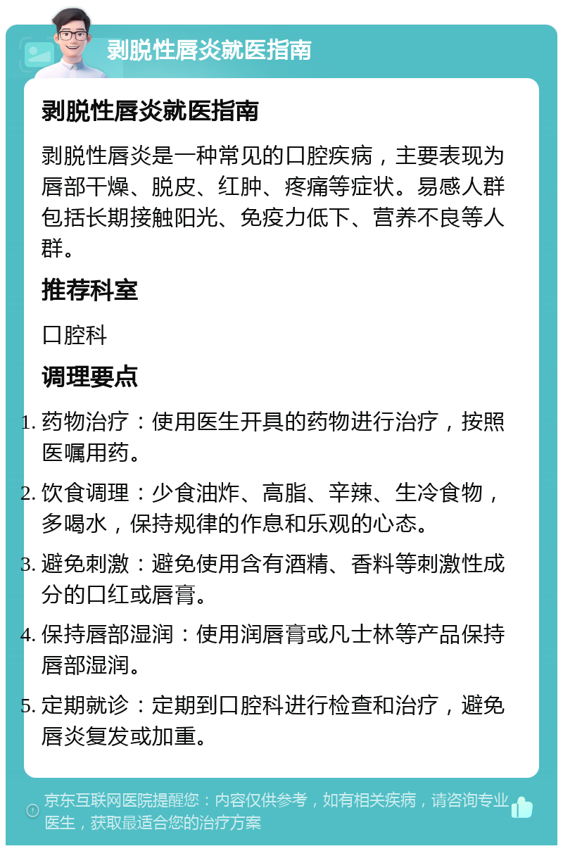 剥脱性唇炎就医指南 剥脱性唇炎就医指南 剥脱性唇炎是一种常见的口腔疾病，主要表现为唇部干燥、脱皮、红肿、疼痛等症状。易感人群包括长期接触阳光、免疫力低下、营养不良等人群。 推荐科室 口腔科 调理要点 药物治疗：使用医生开具的药物进行治疗，按照医嘱用药。 饮食调理：少食油炸、高脂、辛辣、生冷食物，多喝水，保持规律的作息和乐观的心态。 避免刺激：避免使用含有酒精、香料等刺激性成分的口红或唇膏。 保持唇部湿润：使用润唇膏或凡士林等产品保持唇部湿润。 定期就诊：定期到口腔科进行检查和治疗，避免唇炎复发或加重。