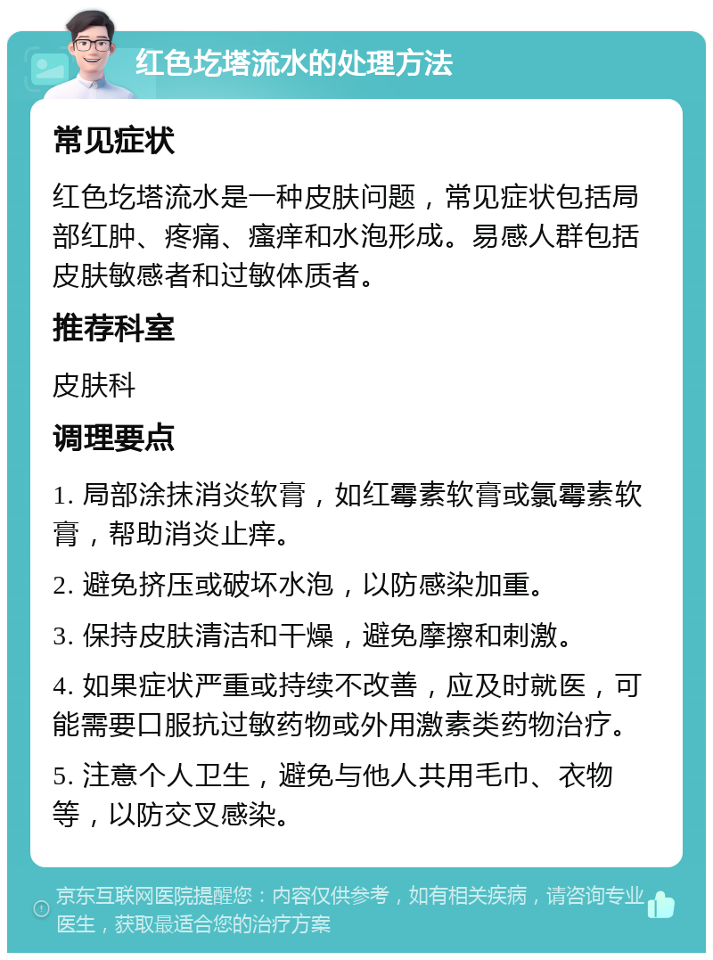 红色圪塔流水的处理方法 常见症状 红色圪塔流水是一种皮肤问题，常见症状包括局部红肿、疼痛、瘙痒和水泡形成。易感人群包括皮肤敏感者和过敏体质者。 推荐科室 皮肤科 调理要点 1. 局部涂抹消炎软膏，如红霉素软膏或氯霉素软膏，帮助消炎止痒。 2. 避免挤压或破坏水泡，以防感染加重。 3. 保持皮肤清洁和干燥，避免摩擦和刺激。 4. 如果症状严重或持续不改善，应及时就医，可能需要口服抗过敏药物或外用激素类药物治疗。 5. 注意个人卫生，避免与他人共用毛巾、衣物等，以防交叉感染。