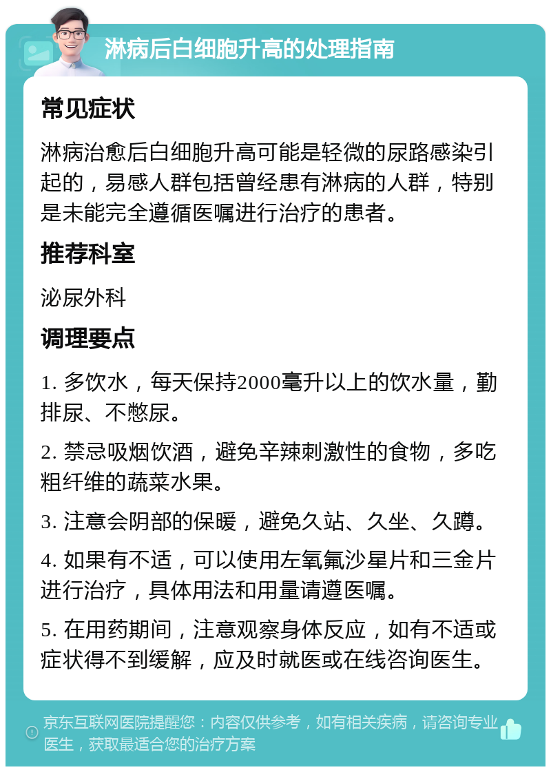 淋病后白细胞升高的处理指南 常见症状 淋病治愈后白细胞升高可能是轻微的尿路感染引起的，易感人群包括曾经患有淋病的人群，特别是未能完全遵循医嘱进行治疗的患者。 推荐科室 泌尿外科 调理要点 1. 多饮水，每天保持2000毫升以上的饮水量，勤排尿、不憋尿。 2. 禁忌吸烟饮酒，避免辛辣刺激性的食物，多吃粗纤维的蔬菜水果。 3. 注意会阴部的保暖，避免久站、久坐、久蹲。 4. 如果有不适，可以使用左氧氟沙星片和三金片进行治疗，具体用法和用量请遵医嘱。 5. 在用药期间，注意观察身体反应，如有不适或症状得不到缓解，应及时就医或在线咨询医生。