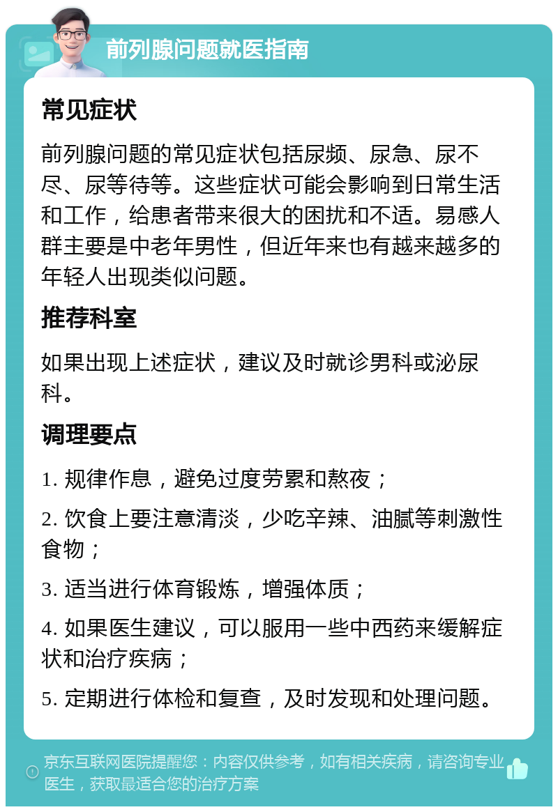 前列腺问题就医指南 常见症状 前列腺问题的常见症状包括尿频、尿急、尿不尽、尿等待等。这些症状可能会影响到日常生活和工作，给患者带来很大的困扰和不适。易感人群主要是中老年男性，但近年来也有越来越多的年轻人出现类似问题。 推荐科室 如果出现上述症状，建议及时就诊男科或泌尿科。 调理要点 1. 规律作息，避免过度劳累和熬夜； 2. 饮食上要注意清淡，少吃辛辣、油腻等刺激性食物； 3. 适当进行体育锻炼，增强体质； 4. 如果医生建议，可以服用一些中西药来缓解症状和治疗疾病； 5. 定期进行体检和复查，及时发现和处理问题。