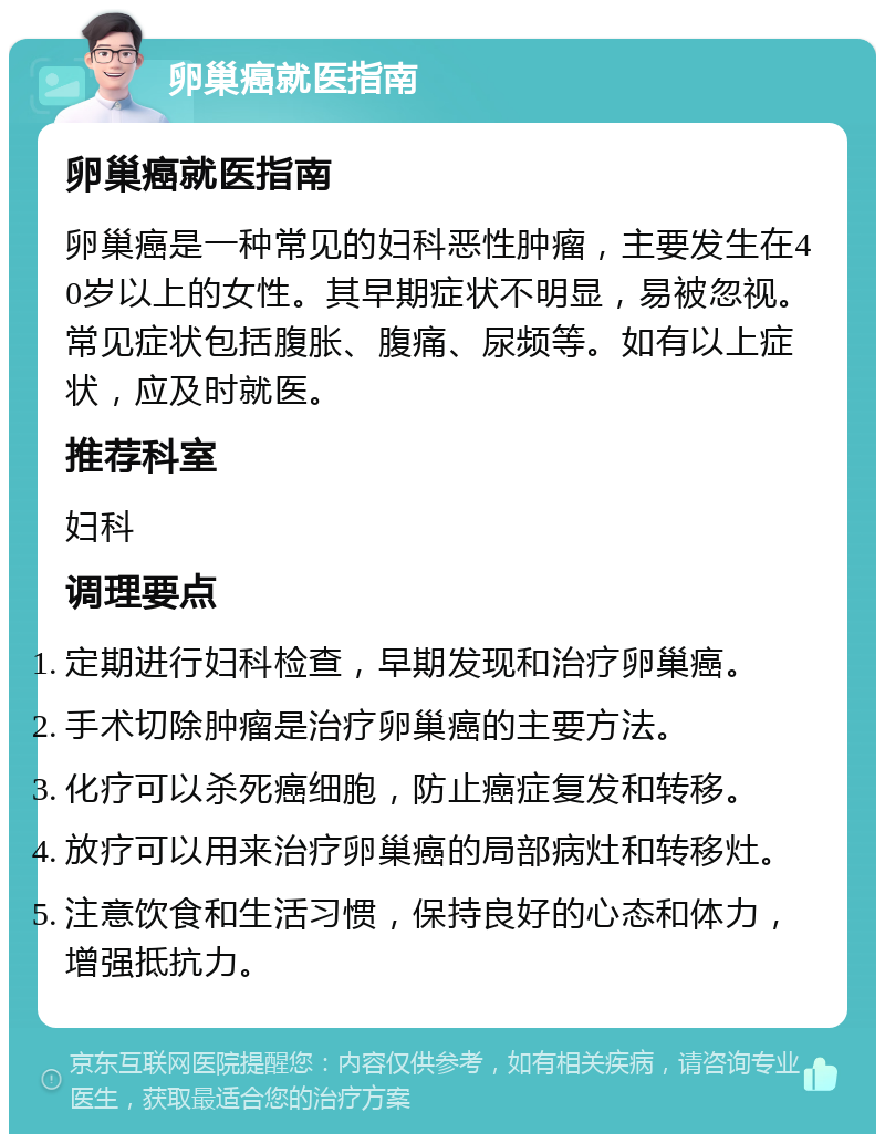 卵巢癌就医指南 卵巢癌就医指南 卵巢癌是一种常见的妇科恶性肿瘤，主要发生在40岁以上的女性。其早期症状不明显，易被忽视。常见症状包括腹胀、腹痛、尿频等。如有以上症状，应及时就医。 推荐科室 妇科 调理要点 定期进行妇科检查，早期发现和治疗卵巢癌。 手术切除肿瘤是治疗卵巢癌的主要方法。 化疗可以杀死癌细胞，防止癌症复发和转移。 放疗可以用来治疗卵巢癌的局部病灶和转移灶。 注意饮食和生活习惯，保持良好的心态和体力，增强抵抗力。