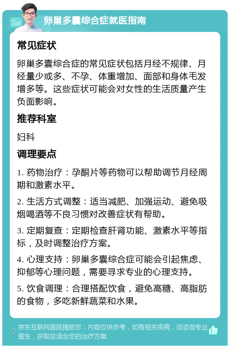 卵巢多囊综合症就医指南 常见症状 卵巢多囊综合症的常见症状包括月经不规律、月经量少或多、不孕、体重增加、面部和身体毛发增多等。这些症状可能会对女性的生活质量产生负面影响。 推荐科室 妇科 调理要点 1. 药物治疗：孕酮片等药物可以帮助调节月经周期和激素水平。 2. 生活方式调整：适当减肥、加强运动、避免吸烟喝酒等不良习惯对改善症状有帮助。 3. 定期复查：定期检查肝肾功能、激素水平等指标，及时调整治疗方案。 4. 心理支持：卵巢多囊综合症可能会引起焦虑、抑郁等心理问题，需要寻求专业的心理支持。 5. 饮食调理：合理搭配饮食，避免高糖、高脂肪的食物，多吃新鲜蔬菜和水果。