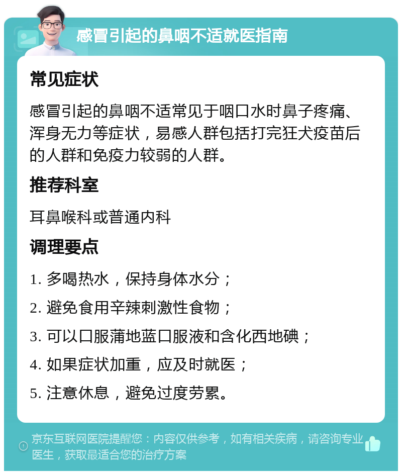 感冒引起的鼻咽不适就医指南 常见症状 感冒引起的鼻咽不适常见于咽口水时鼻子疼痛、浑身无力等症状，易感人群包括打完狂犬疫苗后的人群和免疫力较弱的人群。 推荐科室 耳鼻喉科或普通内科 调理要点 1. 多喝热水，保持身体水分； 2. 避免食用辛辣刺激性食物； 3. 可以口服蒲地蓝口服液和含化西地碘； 4. 如果症状加重，应及时就医； 5. 注意休息，避免过度劳累。