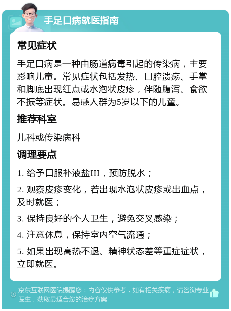 手足口病就医指南 常见症状 手足口病是一种由肠道病毒引起的传染病，主要影响儿童。常见症状包括发热、口腔溃疡、手掌和脚底出现红点或水泡状皮疹，伴随腹泻、食欲不振等症状。易感人群为5岁以下的儿童。 推荐科室 儿科或传染病科 调理要点 1. 给予口服补液盐III，预防脱水； 2. 观察皮疹变化，若出现水泡状皮疹或出血点，及时就医； 3. 保持良好的个人卫生，避免交叉感染； 4. 注意休息，保持室内空气流通； 5. 如果出现高热不退、精神状态差等重症症状，立即就医。