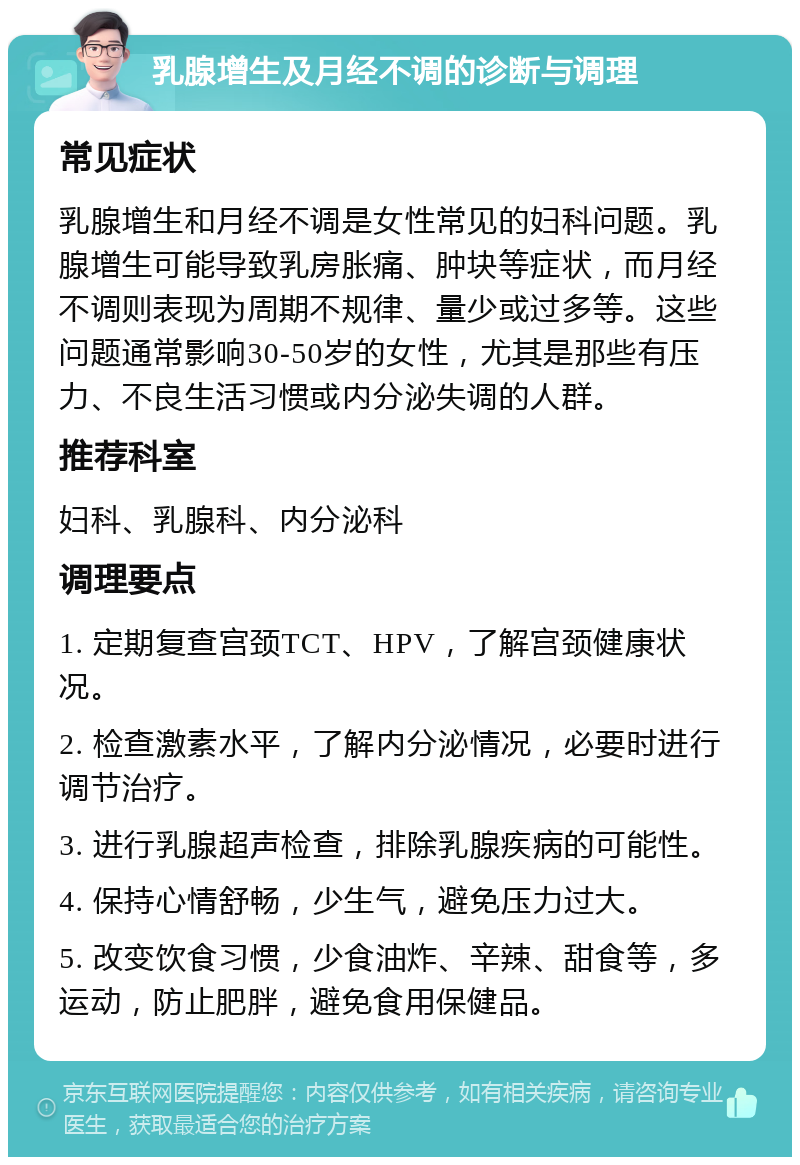 乳腺增生及月经不调的诊断与调理 常见症状 乳腺增生和月经不调是女性常见的妇科问题。乳腺增生可能导致乳房胀痛、肿块等症状，而月经不调则表现为周期不规律、量少或过多等。这些问题通常影响30-50岁的女性，尤其是那些有压力、不良生活习惯或内分泌失调的人群。 推荐科室 妇科、乳腺科、内分泌科 调理要点 1. 定期复查宫颈TCT、HPV，了解宫颈健康状况。 2. 检查激素水平，了解内分泌情况，必要时进行调节治疗。 3. 进行乳腺超声检查，排除乳腺疾病的可能性。 4. 保持心情舒畅，少生气，避免压力过大。 5. 改变饮食习惯，少食油炸、辛辣、甜食等，多运动，防止肥胖，避免食用保健品。