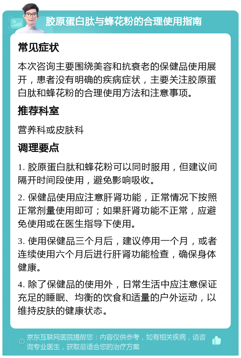 胶原蛋白肽与蜂花粉的合理使用指南 常见症状 本次咨询主要围绕美容和抗衰老的保健品使用展开，患者没有明确的疾病症状，主要关注胶原蛋白肽和蜂花粉的合理使用方法和注意事项。 推荐科室 营养科或皮肤科 调理要点 1. 胶原蛋白肽和蜂花粉可以同时服用，但建议间隔开时间段使用，避免影响吸收。 2. 保健品使用应注意肝肾功能，正常情况下按照正常剂量使用即可；如果肝肾功能不正常，应避免使用或在医生指导下使用。 3. 使用保健品三个月后，建议停用一个月，或者连续使用六个月后进行肝肾功能检查，确保身体健康。 4. 除了保健品的使用外，日常生活中应注意保证充足的睡眠、均衡的饮食和适量的户外运动，以维持皮肤的健康状态。