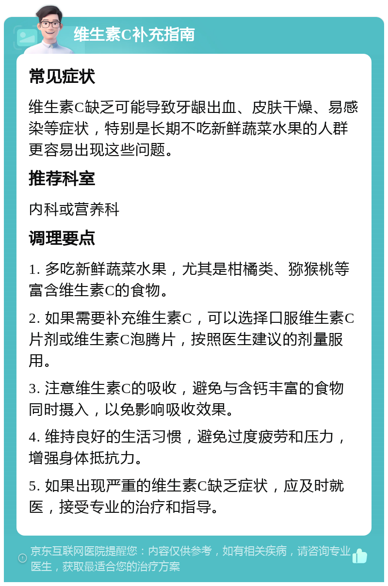 维生素C补充指南 常见症状 维生素C缺乏可能导致牙龈出血、皮肤干燥、易感染等症状，特别是长期不吃新鲜蔬菜水果的人群更容易出现这些问题。 推荐科室 内科或营养科 调理要点 1. 多吃新鲜蔬菜水果，尤其是柑橘类、猕猴桃等富含维生素C的食物。 2. 如果需要补充维生素C，可以选择口服维生素C片剂或维生素C泡腾片，按照医生建议的剂量服用。 3. 注意维生素C的吸收，避免与含钙丰富的食物同时摄入，以免影响吸收效果。 4. 维持良好的生活习惯，避免过度疲劳和压力，增强身体抵抗力。 5. 如果出现严重的维生素C缺乏症状，应及时就医，接受专业的治疗和指导。