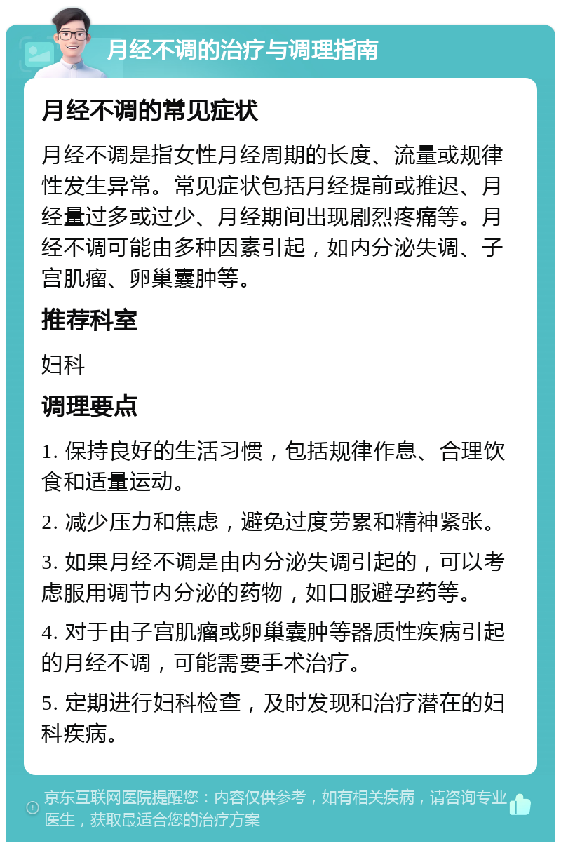 月经不调的治疗与调理指南 月经不调的常见症状 月经不调是指女性月经周期的长度、流量或规律性发生异常。常见症状包括月经提前或推迟、月经量过多或过少、月经期间出现剧烈疼痛等。月经不调可能由多种因素引起，如内分泌失调、子宫肌瘤、卵巢囊肿等。 推荐科室 妇科 调理要点 1. 保持良好的生活习惯，包括规律作息、合理饮食和适量运动。 2. 减少压力和焦虑，避免过度劳累和精神紧张。 3. 如果月经不调是由内分泌失调引起的，可以考虑服用调节内分泌的药物，如口服避孕药等。 4. 对于由子宫肌瘤或卵巢囊肿等器质性疾病引起的月经不调，可能需要手术治疗。 5. 定期进行妇科检查，及时发现和治疗潜在的妇科疾病。