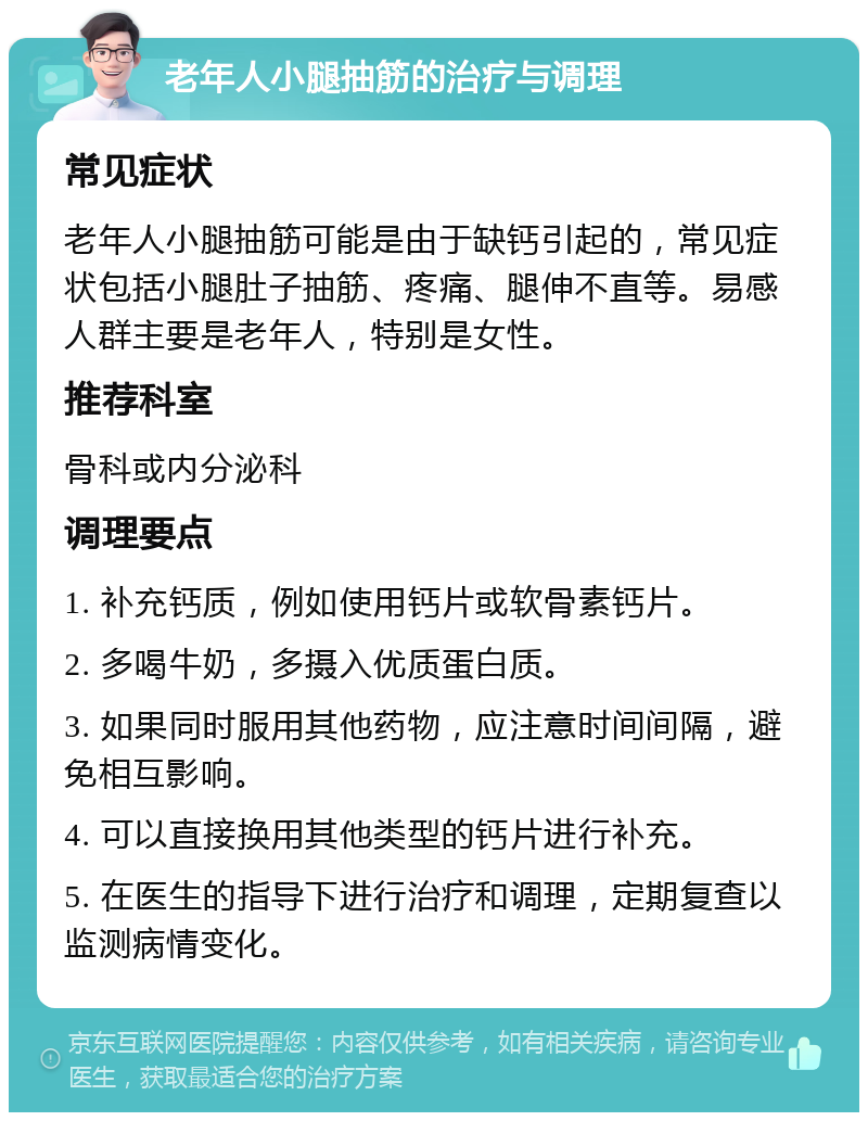 老年人小腿抽筋的治疗与调理 常见症状 老年人小腿抽筋可能是由于缺钙引起的，常见症状包括小腿肚子抽筋、疼痛、腿伸不直等。易感人群主要是老年人，特别是女性。 推荐科室 骨科或内分泌科 调理要点 1. 补充钙质，例如使用钙片或软骨素钙片。 2. 多喝牛奶，多摄入优质蛋白质。 3. 如果同时服用其他药物，应注意时间间隔，避免相互影响。 4. 可以直接换用其他类型的钙片进行补充。 5. 在医生的指导下进行治疗和调理，定期复查以监测病情变化。