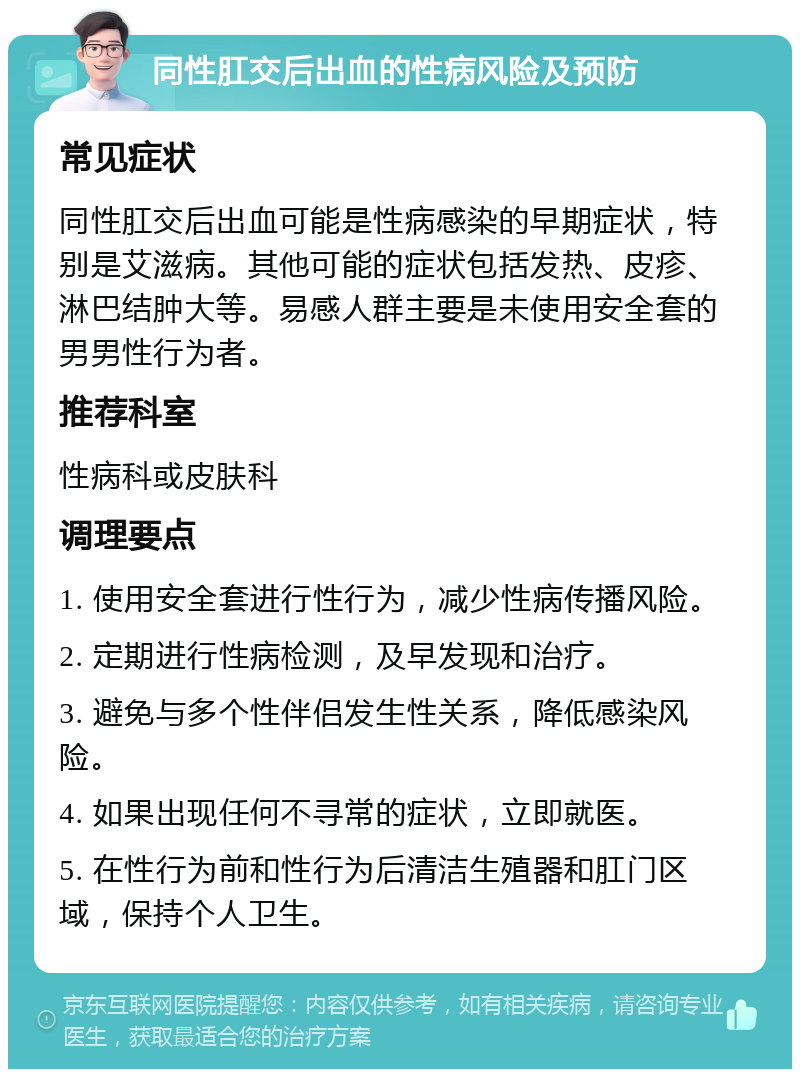 同性肛交后出血的性病风险及预防 常见症状 同性肛交后出血可能是性病感染的早期症状，特别是艾滋病。其他可能的症状包括发热、皮疹、淋巴结肿大等。易感人群主要是未使用安全套的男男性行为者。 推荐科室 性病科或皮肤科 调理要点 1. 使用安全套进行性行为，减少性病传播风险。 2. 定期进行性病检测，及早发现和治疗。 3. 避免与多个性伴侣发生性关系，降低感染风险。 4. 如果出现任何不寻常的症状，立即就医。 5. 在性行为前和性行为后清洁生殖器和肛门区域，保持个人卫生。